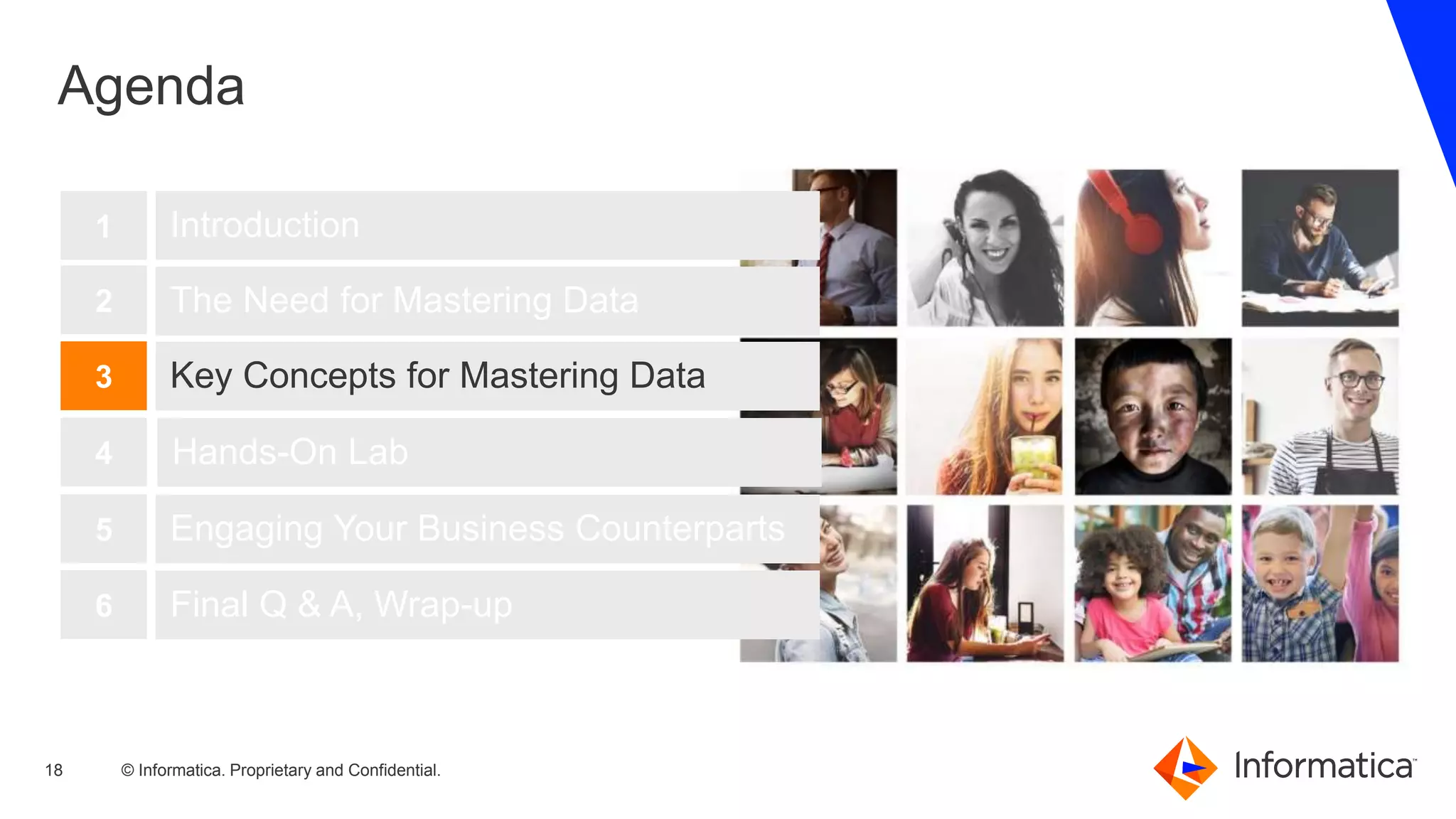 © Informatica. Proprietary and Confidential.18
Agenda
Introduction
The Need for Mastering Data
Key Concepts for Mastering Data
1
2
3
Hands-On Lab4
Engaging Your Business Counterparts5
Final Q & A, Wrap-up6
 