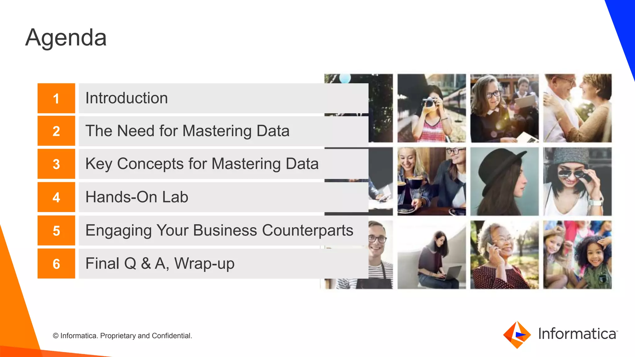 2 © Informatica. Proprietary and Confidential.2
Agenda
Introduction
The Need for Mastering Data
Key Concepts for Mastering Data
1
2
3
Hands-On Lab4
Engaging Your Business Counterparts5
Final Q & A, Wrap-up6
 