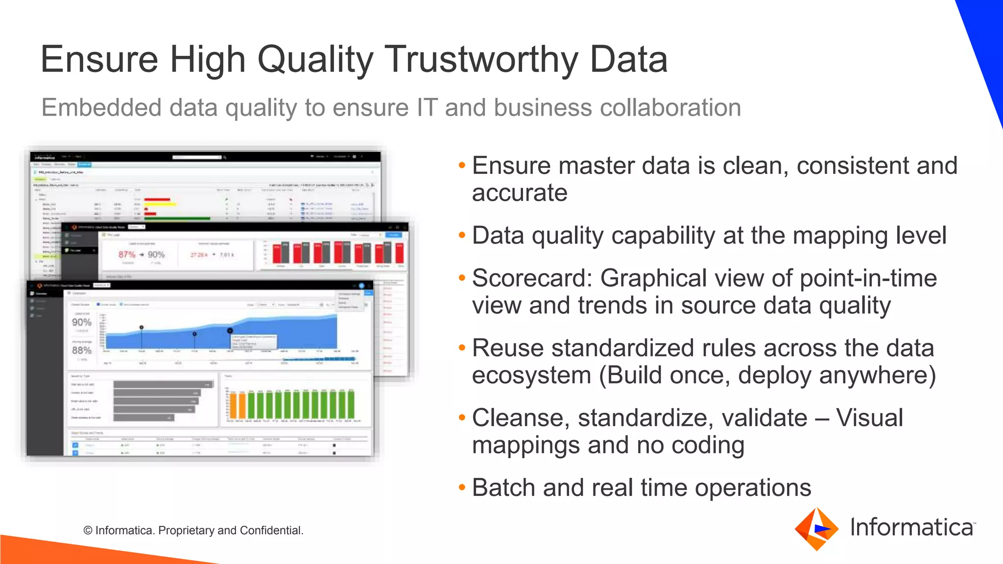 © Informatica. Proprietary and Confidential.
Embedded data quality to ensure IT and business collaboration
Ensure High Quality Trustworthy Data
• Ensure master data is clean, consistent and
accurate
• Data quality capability at the mapping level
• Scorecard: Graphical view of point-in-time
view and trends in source data quality
• Reuse standardized rules across the data
ecosystem (Build once, deploy anywhere)
• Cleanse, standardize, validate – Visual
mappings and no coding
• Batch and real time operations
 