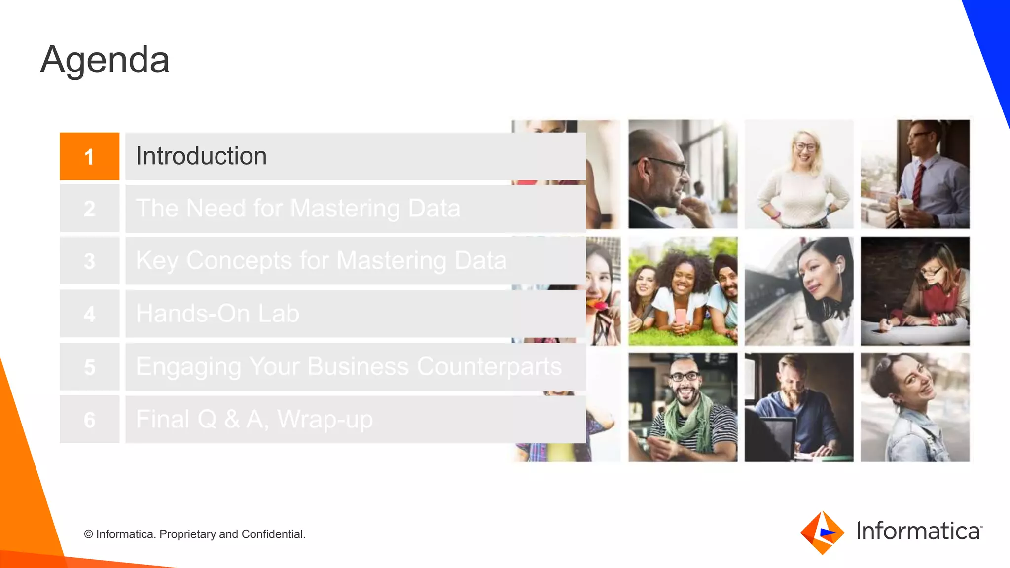 3 © Informatica. Proprietary and Confidential.3
Agenda
Introduction
The Need for Mastering Data
Key Concepts for Mastering Data
1
2
3
Hands-On Lab4
Engaging Your Business Counterparts5
Final Q & A, Wrap-up6
 