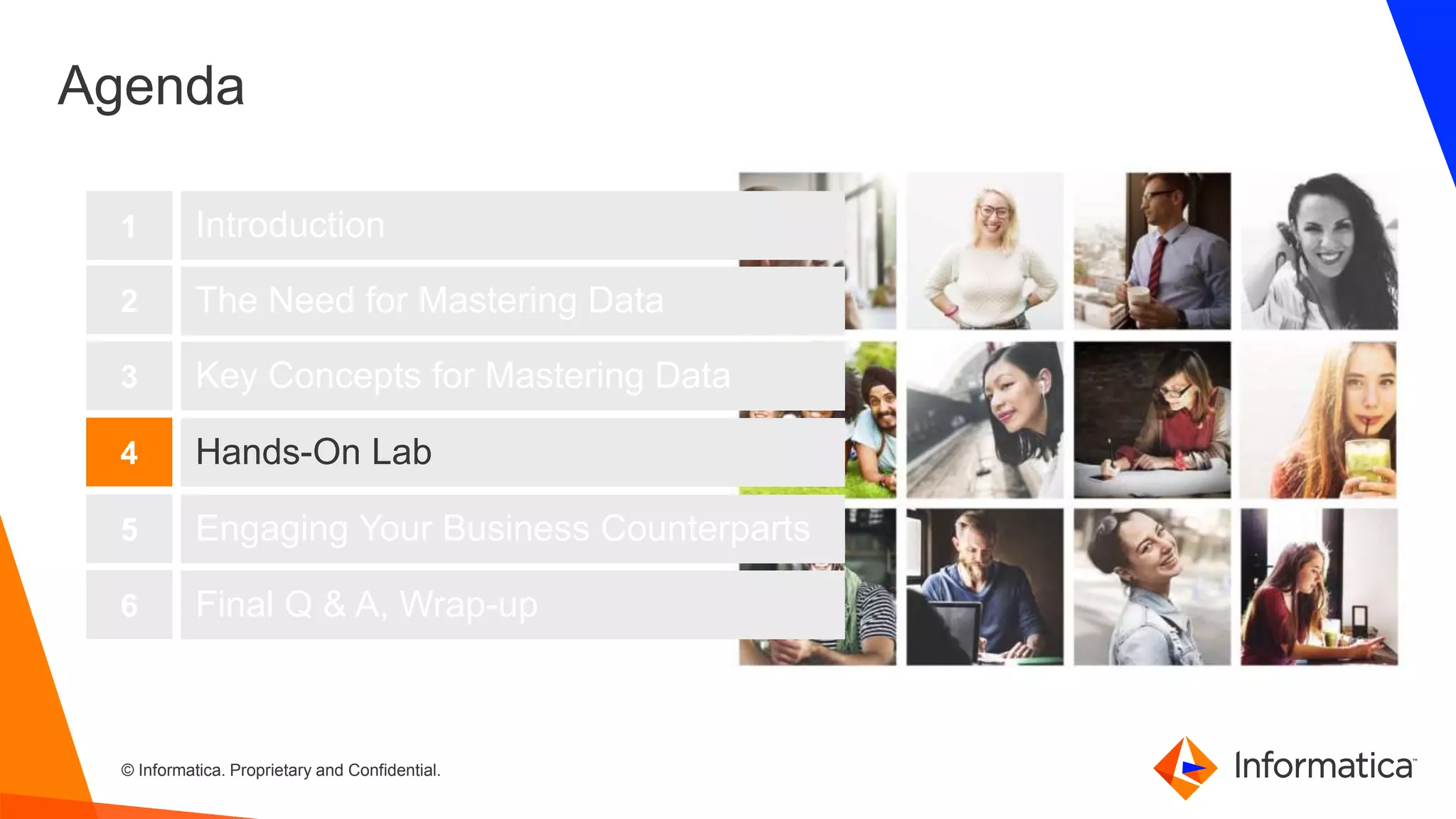 43 © Informatica. Proprietary and Confidential.43
Agenda
Introduction
The Need for Mastering Data
Key Concepts for Mastering Data
1
2
3
Hands-On Lab4
Engaging Your Business Counterparts5
Final Q & A, Wrap-up6
 