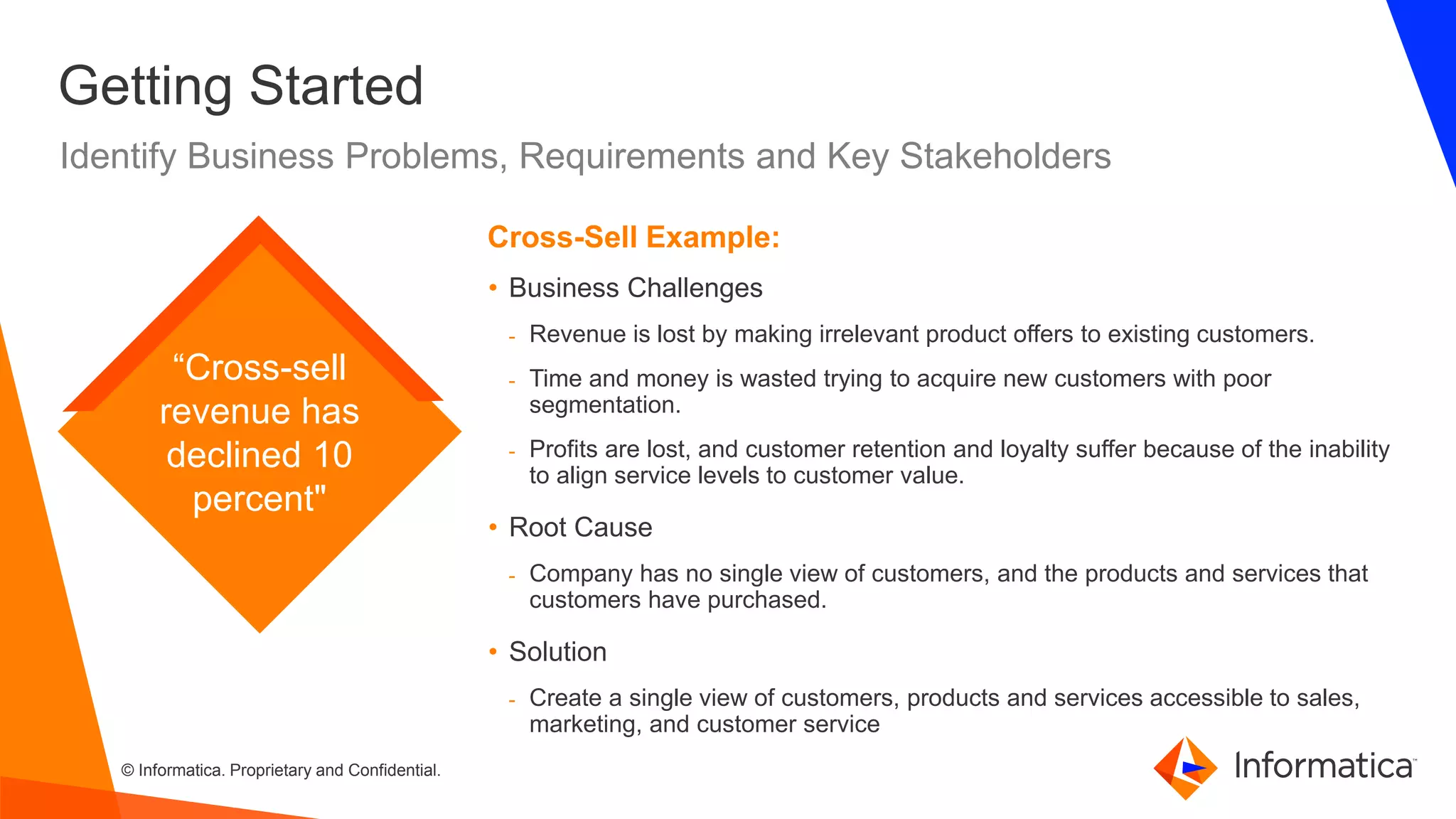 © Informatica. Proprietary and Confidential.
Getting Started
Identify Business Problems, Requirements and Key Stakeholders
• Business Challenges
- Revenue is lost by making irrelevant product offers to existing customers.
- Time and money is wasted trying to acquire new customers with poor
segmentation.
- Profits are lost, and customer retention and loyalty suffer because of the inability
to align service levels to customer value.
• Root Cause
- Company has no single view of customers, and the products and services that
customers have purchased.
• Solution
- Create a single view of customers, products and services accessible to sales,
marketing, and customer service
Cross-Sell Example:
“Cross-sell
revenue has
declined 10
percent"
 