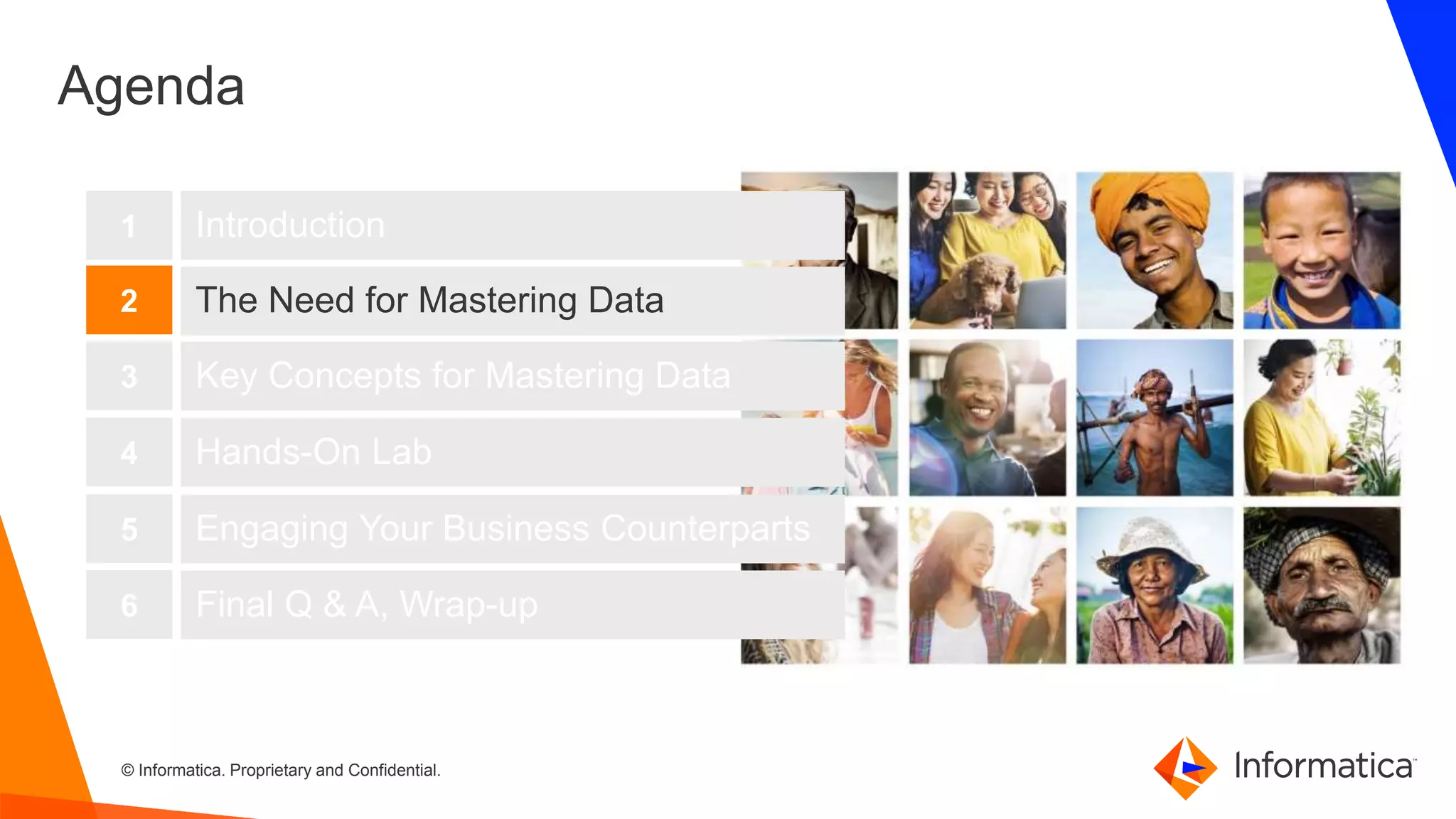 5 © Informatica. Proprietary and Confidential.5
Agenda
Introduction
The Need for Mastering Data
Key Concepts for Mastering Data
1
2
3
Hands-On Lab4
Engaging Your Business Counterparts5
Final Q & A, Wrap-up6
 