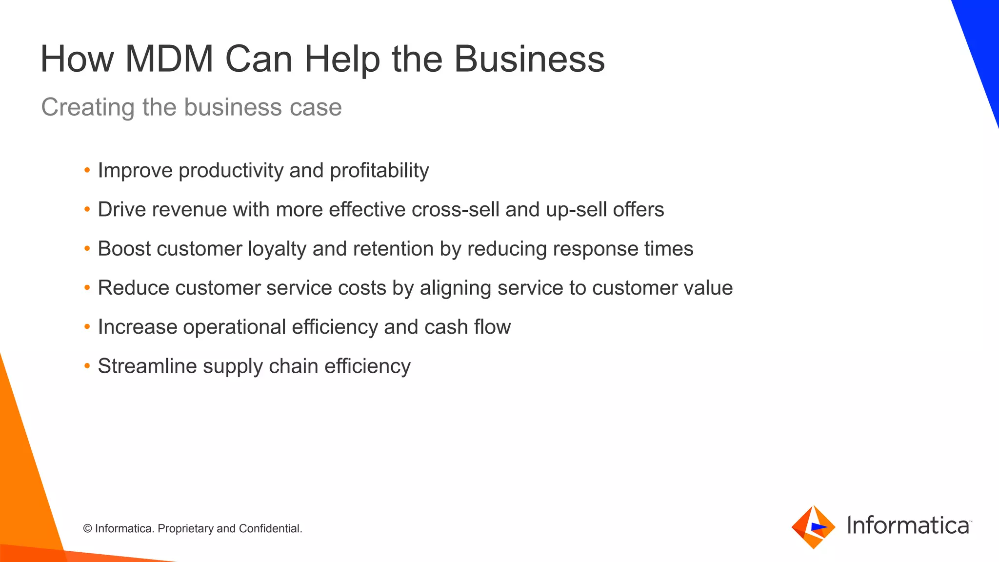 © Informatica. Proprietary and Confidential.
How MDM Can Help the Business
Creating the business case
• Improve productivity and profitability
• Drive revenue with more effective cross-sell and up-sell offers
• Boost customer loyalty and retention by reducing response times
• Reduce customer service costs by aligning service to customer value
• Increase operational efficiency and cash flow
• Streamline supply chain efficiency
 