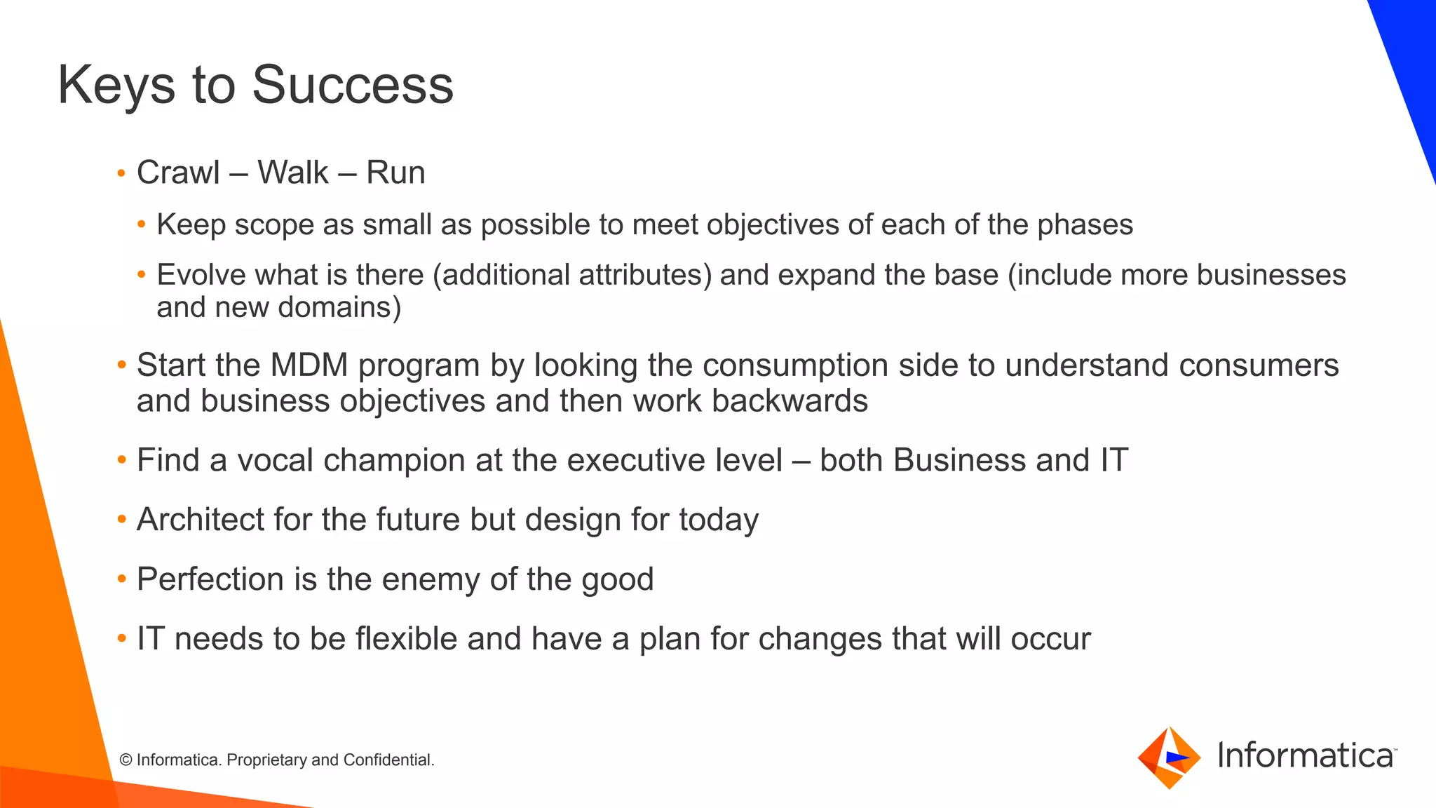 © Informatica. Proprietary and Confidential.
Keys to Success
• Crawl – Walk – Run
• Keep scope as small as possible to meet objectives of each of the phases
• Evolve what is there (additional attributes) and expand the base (include more businesses
and new domains)
• Start the MDM program by looking the consumption side to understand consumers
and business objectives and then work backwards
• Find a vocal champion at the executive level – both Business and IT
• Architect for the future but design for today
• Perfection is the enemy of the good
• IT needs to be flexible and have a plan for changes that will occur
 