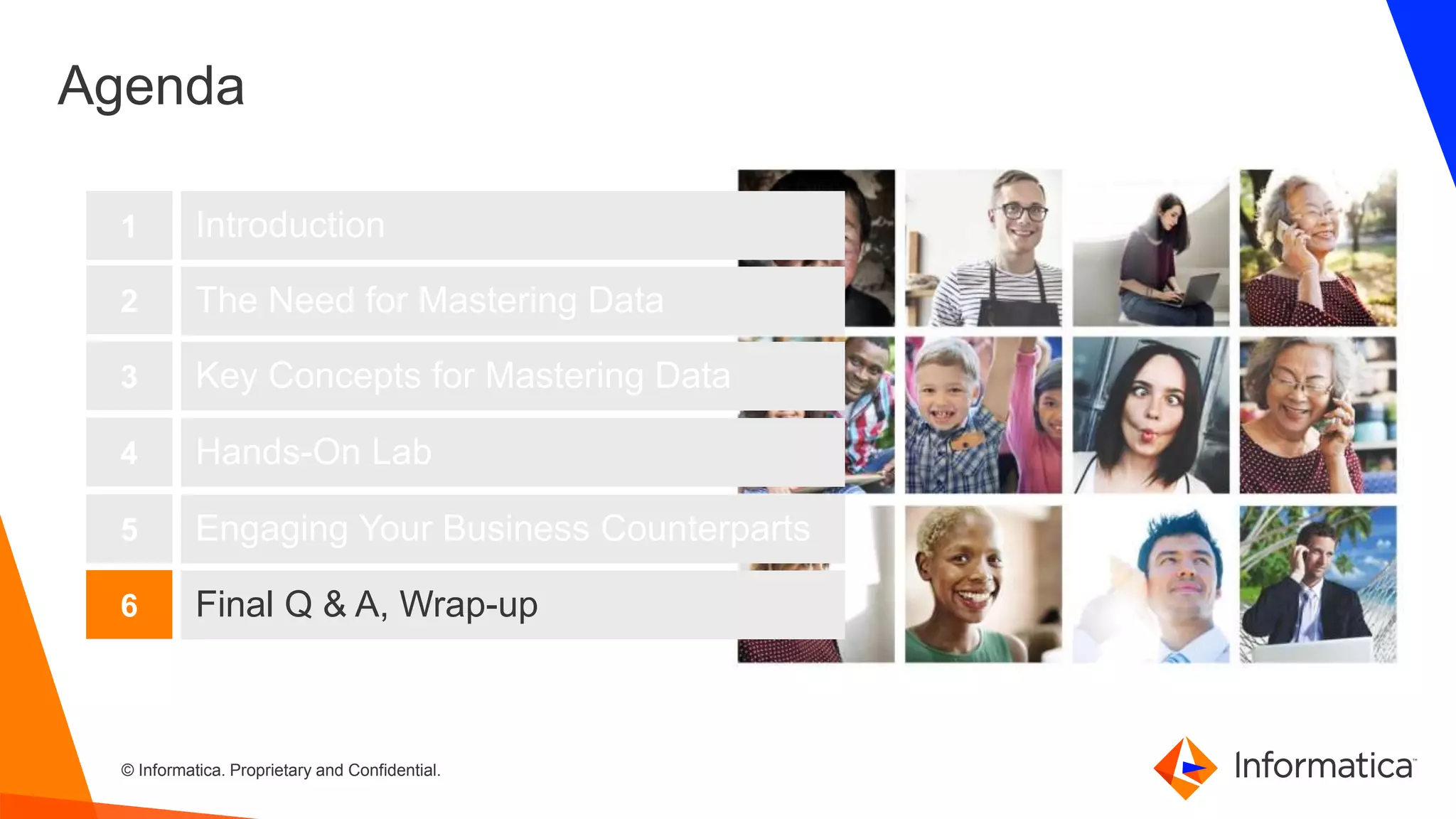 54 © Informatica. Proprietary and Confidential.54
Agenda
Introduction
The Need for Mastering Data
Key Concepts for Mastering Data
1
2
3
Hands-On Lab4
Engaging Your Business Counterparts5
Final Q & A, Wrap-up6
 