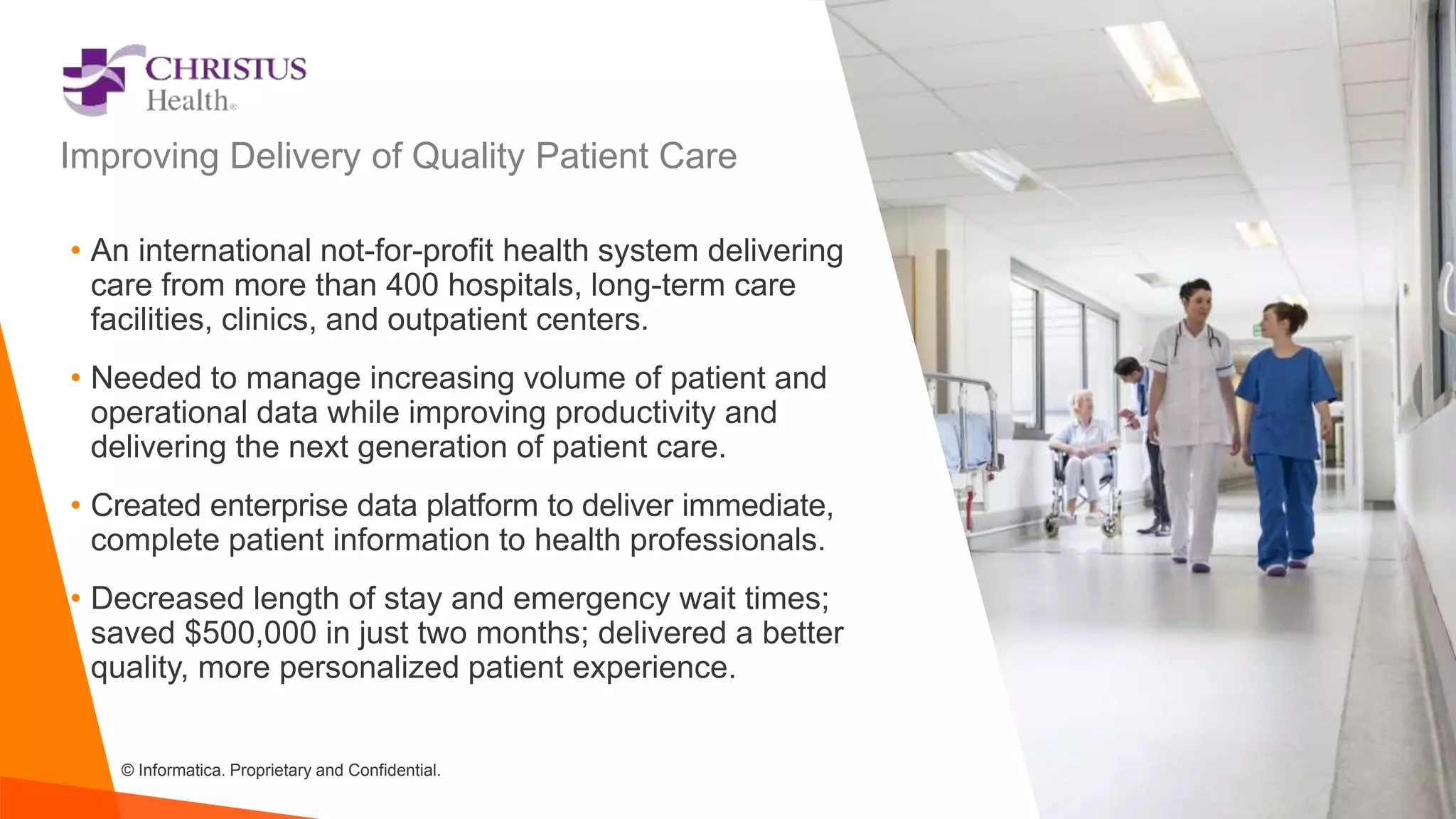 © Informatica. Proprietary and Confidential.
• An international not-for-profit health system delivering
care from more than 400 hospitals, long-term care
facilities, clinics, and outpatient centers.
• Needed to manage increasing volume of patient and
operational data while improving productivity and
delivering the next generation of patient care.
• Created enterprise data platform to deliver immediate,
complete patient information to health professionals.
• Decreased length of stay and emergency wait times;
saved $500,000 in just two months; delivered a better
quality, more personalized patient experience.
Improving Delivery of Quality Patient Care
 