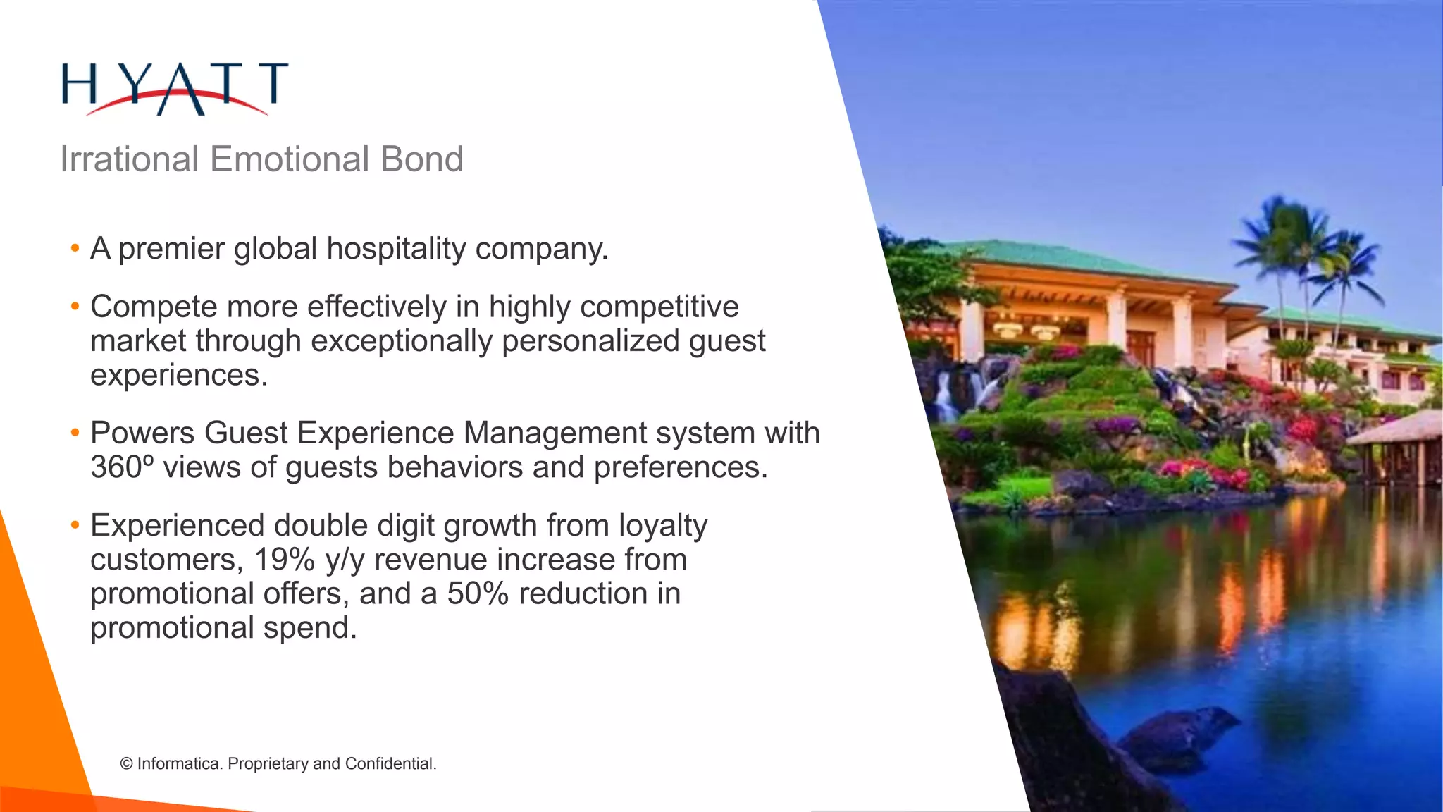 © Informatica. Proprietary and Confidential.
• A premier global hospitality company.
• Compete more effectively in highly competitive
market through exceptionally personalized guest
experiences.
• Powers Guest Experience Management system with
360º views of guests behaviors and preferences.
• Experienced double digit growth from loyalty
customers, 19% y/y revenue increase from
promotional offers, and a 50% reduction in
promotional spend.
Irrational Emotional Bond
 