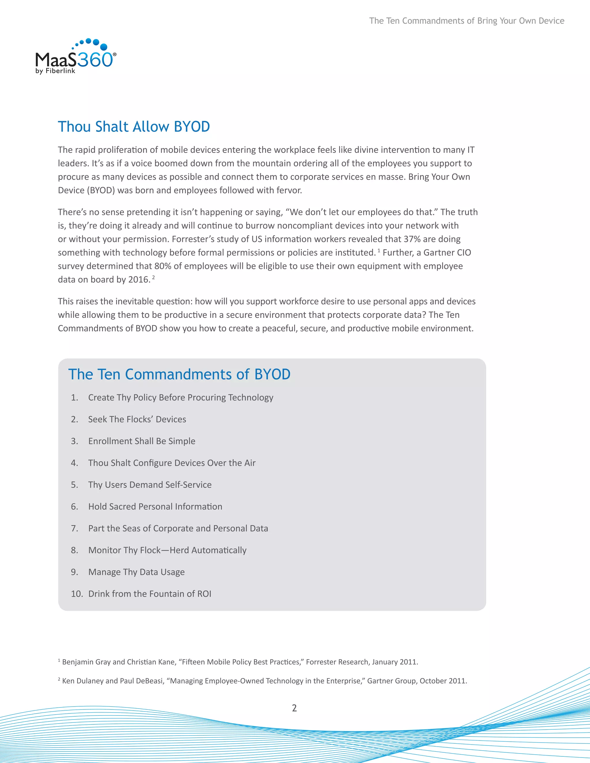The Ten Commandments of Bring Your Own Device




Thou Shalt Allow BYOD
The rapid proliferation of mobile devices entering the workplace feels like divine intervention to many IT
leaders. It’s as if a voice boomed down from the mountain ordering all of the employees you support to
procure as many devices as possible and connect them to corporate services en masse. Bring Your Own
Device (BYOD) was born and employees followed with fervor.

There’s no sense pretending it isn’t happening or saying, “We don’t let our employees do that.” The truth
is, they’re doing it already and will continue to burrow noncompliant devices into your network with
or without your permission. Forrester’s study of US information workers revealed that 37% are doing
something with technology before formal permissions or policies are instituted. 1 Further, a Gartner CIO
survey determined that 80% of employees will be eligible to use their own equipment with employee
data on board by 2016. 2

This raises the inevitable question: how will you support workforce desire to use personal apps and devices
while allowing them to be productive in a secure environment that protects corporate data? The Ten
Commandments of BYOD show you how to create a peaceful, secure, and productive mobile environment.



     The Ten Commandments of BYOD
      1.	 Create Thy Policy Before Procuring Technology

      2.	 Seek The Flocks’ Devices

      3.	 Enrollment Shall Be Simple

      4.	 Thou Shalt Configure Devices Over the Air

      5.	 Thy Users Demand Self-Service

      6.	 Hold Sacred Personal Information

      7.	 Part the Seas of Corporate and Personal Data

      8.	 Monitor Thy Flock—Herd Automatically

      9.	 Manage Thy Data Usage

      10.	 Drink from the Fountain of ROI




1
    Benjamin Gray and Christian Kane, “Fifteen Mobile Policy Best Practices,” Forrester Research, January 2011.
2
    Ken Dulaney and Paul DeBeasi, “Managing Employee-Owned Technology in the Enterprise,” Gartner Group, October 2011.


                                                                         2
 