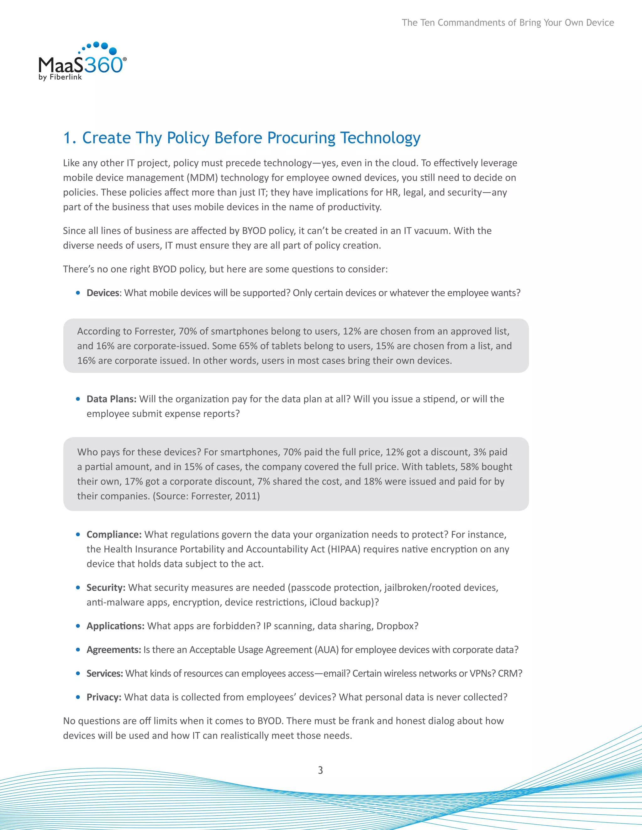 The Ten Commandments of Bring Your Own Device




1. Create Thy Policy Before Procuring Technology
Like any other IT project, policy must precede technology—yes, even in the cloud. To effectively leverage
mobile device management (MDM) technology for employee owned devices, you still need to decide on
policies. These policies affect more than just IT; they have implications for HR, legal, and security—any
part of the business that uses mobile devices in the name of productivity.

Since all lines of business are affected by BYOD policy, it can’t be created in an IT vacuum. With the
diverse needs of users, IT must ensure they are all part of policy creation.

There’s no one right BYOD policy, but here are some questions to consider:

  •	 Devices: What mobile devices will be supported? Only certain devices or whatever the employee wants?


   According to Forrester, 70% of smartphones belong to users, 12% are chosen from an approved list,
   and 16% are corporate-issued. Some 65% of tablets belong to users, 15% are chosen from a list, and
   16% are corporate issued. In other words, users in most cases bring their own devices.


  •	 Data Plans: Will the organization pay for the data plan at all? Will you issue a stipend, or will the
     employee submit expense reports?


   Who pays for these devices? For smartphones, 70% paid the full price, 12% got a discount, 3% paid
   a partial amount, and in 15% of cases, the company covered the full price. With tablets, 58% bought
   their own, 17% got a corporate discount, 7% shared the cost, and 18% were issued and paid for by
   their companies. (Source: Forrester, 2011)


  •	 Compliance: What regulations govern the data your organization needs to protect? For instance,
     the Health Insurance Portability and Accountability Act (HIPAA) requires native encryption on any
     device that holds data subject to the act.

  •	 Security: What security measures are needed (passcode protection, jailbroken/rooted devices,
     anti-malware apps, encryption, device restrictions, iCloud backup)?

  •	 Applications: What apps are forbidden? IP scanning, data sharing, Dropbox?

  •	 Agreements: Is there an Acceptable Usage Agreement (AUA) for employee devices with corporate data?

  •	 Services: What kinds of resources can employees access—email? Certain wireless networks or VPNs? CRM?

  •	 Privacy: What data is collected from employees’ devices? What personal data is never collected?

No questions are off limits when it comes to BYOD. There must be frank and honest dialog about how
devices will be used and how IT can realistically meet those needs.


                                                            3
 