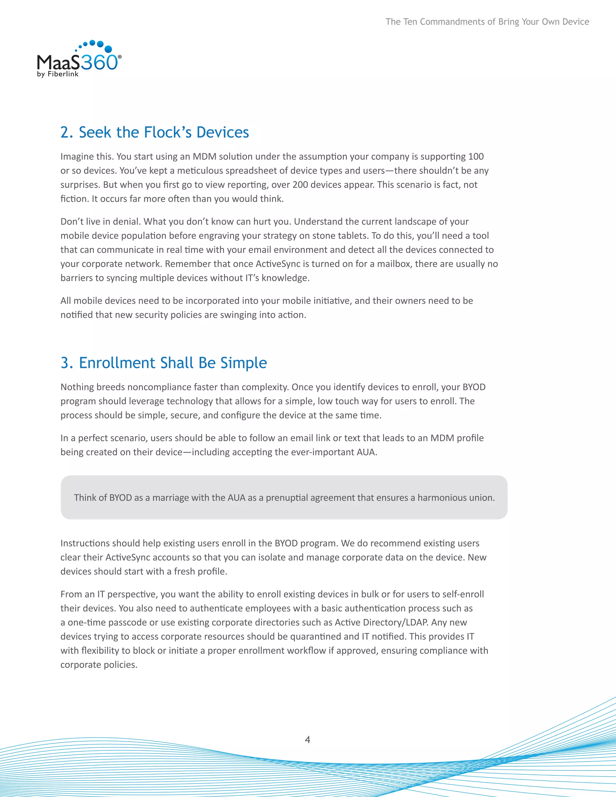 The Ten Commandments of Bring Your Own Device




2. Seek the Flock’s Devices
Imagine this. You start using an MDM solution under the assumption your company is supporting 100
or so devices. You’ve kept a meticulous spreadsheet of device types and users—there shouldn’t be any
surprises. But when you first go to view reporting, over 200 devices appear. This scenario is fact, not
fiction. It occurs far more often than you would think.

Don’t live in denial. What you don’t know can hurt you. Understand the current landscape of your
mobile device population before engraving your strategy on stone tablets. To do this, you’ll need a tool
that can communicate in real time with your email environment and detect all the devices connected to
your corporate network. Remember that once ActiveSync is turned on for a mailbox, there are usually no
barriers to syncing multiple devices without IT’s knowledge.

All mobile devices need to be incorporated into your mobile initiative, and their owners need to be
notified that new security policies are swinging into action.



3. Enrollment Shall Be Simple
Nothing breeds noncompliance faster than complexity. Once you identify devices to enroll, your BYOD
program should leverage technology that allows for a simple, low touch way for users to enroll. The
process should be simple, secure, and configure the device at the same time.

In a perfect scenario, users should be able to follow an email link or text that leads to an MDM profile
being created on their device—including accepting the ever-important AUA.



   Think of BYOD as a marriage with the AUA as a prenuptial agreement that ensures a harmonious union.



Instructions should help existing users enroll in the BYOD program. We do recommend existing users
clear their ActiveSync accounts so that you can isolate and manage corporate data on the device. New
devices should start with a fresh profile.

From an IT perspective, you want the ability to enroll existing devices in bulk or for users to self-enroll
their devices. You also need to authenticate employees with a basic authentication process such as
a one-time passcode or use existing corporate directories such as Active Directory/LDAP. Any new
devices trying to access corporate resources should be quarantined and IT notified. This provides IT
with flexibility to block or initiate a proper enrollment workflow if approved, ensuring compliance with
corporate policies.




                                                             4
 
