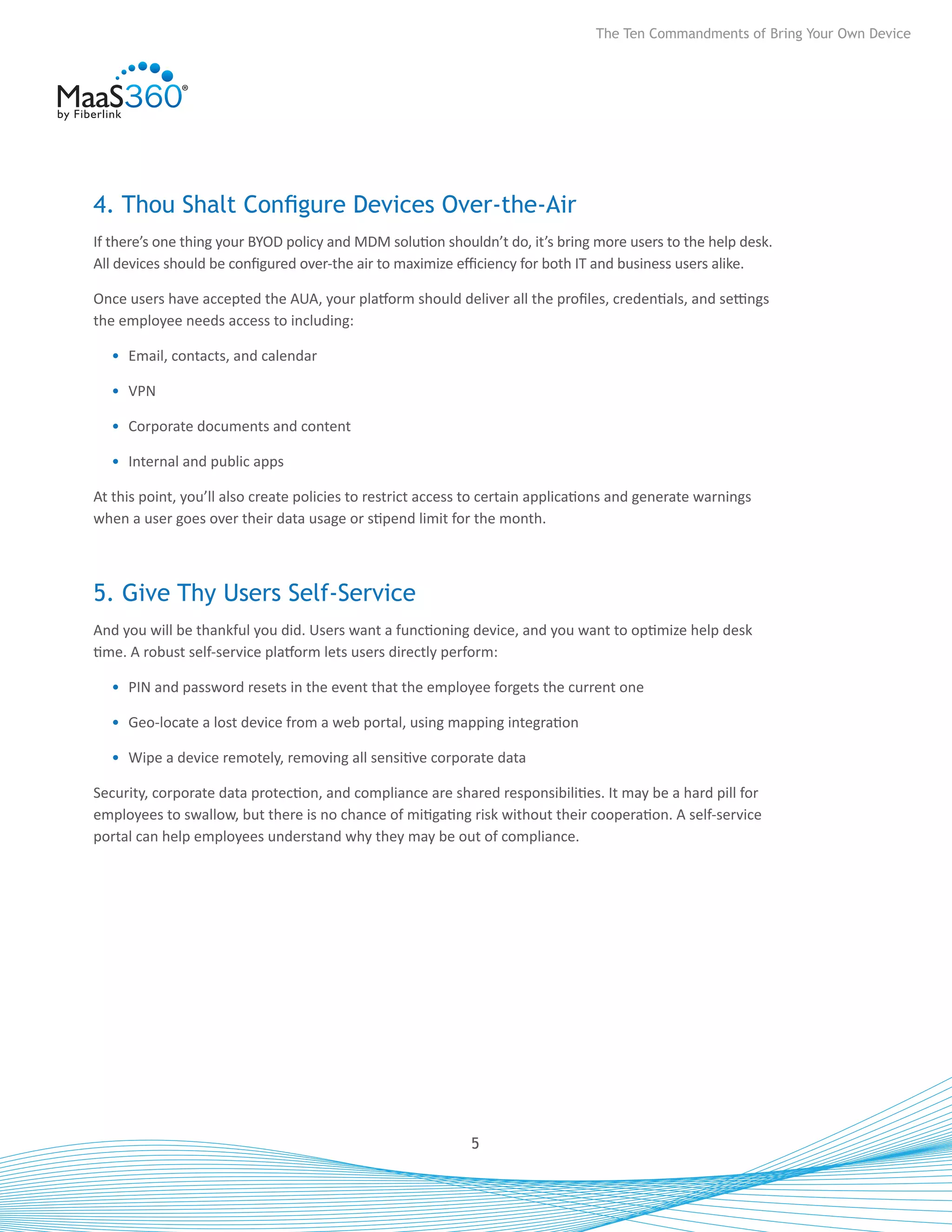 The Ten Commandments of Bring Your Own Device




4. Thou Shalt Configure Devices Over-the-Air
If there’s one thing your BYOD policy and MDM solution shouldn’t do, it’s bring more users to the help desk.
All devices should be configured over-the air to maximize efficiency for both IT and business users alike.

Once users have accepted the AUA, your platform should deliver all the profiles, credentials, and settings
the employee needs access to including:

  •	 Email, contacts, and calendar

  •	 VPN

  •	 Corporate documents and content

  •	 Internal and public apps

At this point, you’ll also create policies to restrict access to certain applications and generate warnings
when a user goes over their data usage or stipend limit for the month.



5. Give Thy Users Self-Service
And you will be thankful you did. Users want a functioning device, and you want to optimize help desk
time. A robust self-service platform lets users directly perform:

  •	 PIN and password resets in the event that the employee forgets the current one

  •	 Geo-locate a lost device from a web portal, using mapping integration

  •	 Wipe a device remotely, removing all sensitive corporate data

Security, corporate data protection, and compliance are shared responsibilities. It may be a hard pill for
employees to swallow, but there is no chance of mitigating risk without their cooperation. A self-service
portal can help employees understand why they may be out of compliance.




                                                             5
 