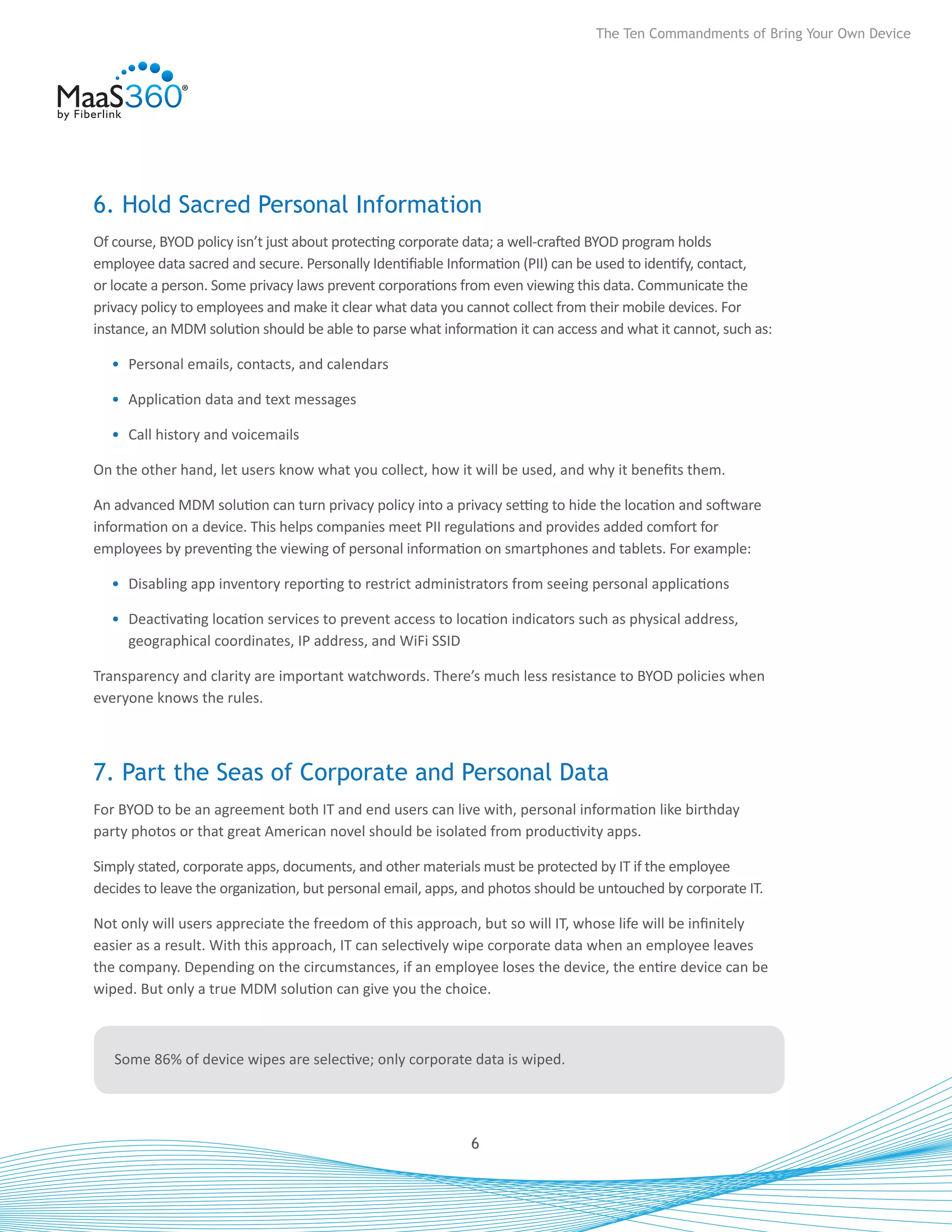 The Ten Commandments of Bring Your Own Device




6. Hold Sacred Personal Information
Of course, BYOD policy isn’t just about protecting corporate data; a well-crafted BYOD program holds
employee data sacred and secure. Personally Identifiable Information (PII) can be used to identify, contact,
or locate a person. Some privacy laws prevent corporations from even viewing this data. Communicate the
privacy policy to employees and make it clear what data you cannot collect from their mobile devices. For
instance, an MDM solution should be able to parse what information it can access and what it cannot, such as:

  •	 Personal emails, contacts, and calendars

  •	 Application data and text messages

  •	 Call history and voicemails

On the other hand, let users know what you collect, how it will be used, and why it benefits them.

An advanced MDM solution can turn privacy policy into a privacy setting to hide the location and software
information on a device. This helps companies meet PII regulations and provides added comfort for
employees by preventing the viewing of personal information on smartphones and tablets. For example:

  •	 Disabling app inventory reporting to restrict administrators from seeing personal applications

  •	 Deactivating location services to prevent access to location indicators such as physical address,
     geographical coordinates, IP address, and WiFi SSID

Transparency and clarity are important watchwords. There’s much less resistance to BYOD policies when
everyone knows the rules.



7. Part the Seas of Corporate and Personal Data
For BYOD to be an agreement both IT and end users can live with, personal information like birthday
party photos or that great American novel should be isolated from productivity apps.

Simply stated, corporate apps, documents, and other materials must be protected by IT if the employee
decides to leave the organization, but personal email, apps, and photos should be untouched by corporate IT.

Not only will users appreciate the freedom of this approach, but so will IT, whose life will be infinitely
easier as a result. With this approach, IT can selectively wipe corporate data when an employee leaves
the company. Depending on the circumstances, if an employee loses the device, the entire device can be
wiped. But only a true MDM solution can give you the choice.



   Some 86% of device wipes are selective; only corporate data is wiped.




                                                            6
 