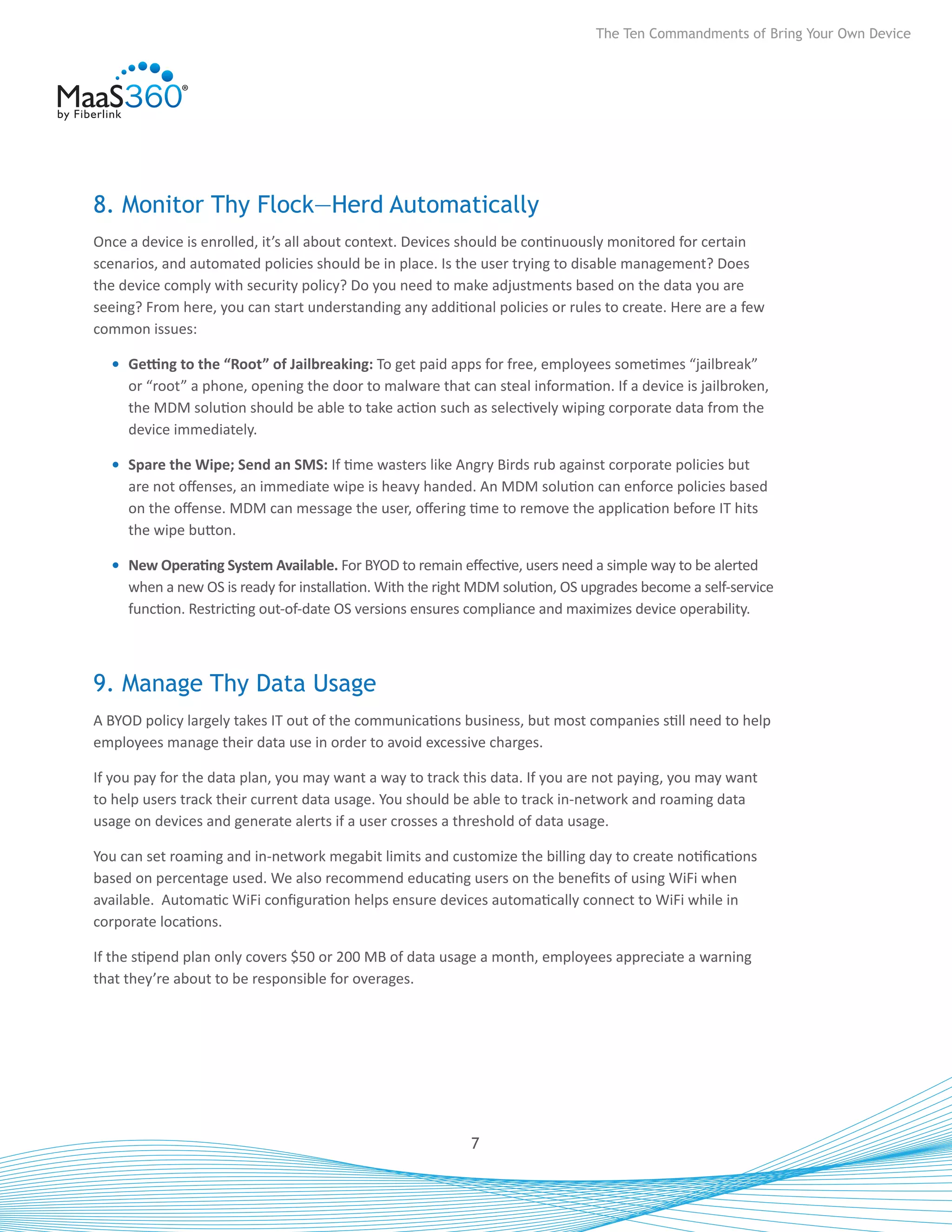 The Ten Commandments of Bring Your Own Device




8. Monitor Thy Flock—Herd Automatically
Once a device is enrolled, it’s all about context. Devices should be continuously monitored for certain
scenarios, and automated policies should be in place. Is the user trying to disable management? Does
the device comply with security policy? Do you need to make adjustments based on the data you are
seeing? From here, you can start understanding any additional policies or rules to create. Here are a few
common issues:

  •	 Getting to the “Root” of Jailbreaking: To get paid apps for free, employees sometimes “jailbreak”
     or “root” a phone, opening the door to malware that can steal information. If a device is jailbroken,
     the MDM solution should be able to take action such as selectively wiping corporate data from the
     device immediately.

  •	 Spare the Wipe; Send an SMS: If time wasters like Angry Birds rub against corporate policies but
     are not offenses, an immediate wipe is heavy handed. An MDM solution can enforce policies based
     on the offense. MDM can message the user, offering time to remove the application before IT hits
     the wipe button.

  •	 New Operating System Available. For BYOD to remain effective, users need a simple way to be alerted
     when a new OS is ready for installation. With the right MDM solution, OS upgrades become a self-service
     function. Restricting out-of-date OS versions ensures compliance and maximizes device operability.



9. Manage Thy Data Usage
A BYOD policy largely takes IT out of the communications business, but most companies still need to help
employees manage their data use in order to avoid excessive charges.

If you pay for the data plan, you may want a way to track this data. If you are not paying, you may want
to help users track their current data usage. You should be able to track in-network and roaming data
usage on devices and generate alerts if a user crosses a threshold of data usage.

You can set roaming and in-network megabit limits and customize the billing day to create notifications
based on percentage used. We also recommend educating users on the benefits of using WiFi when
available. Automatic WiFi configuration helps ensure devices automatically connect to WiFi while in
corporate locations.

If the stipend plan only covers $50 or 200 MB of data usage a month, employees appreciate a warning
that they’re about to be responsible for overages.




                                                           7
 