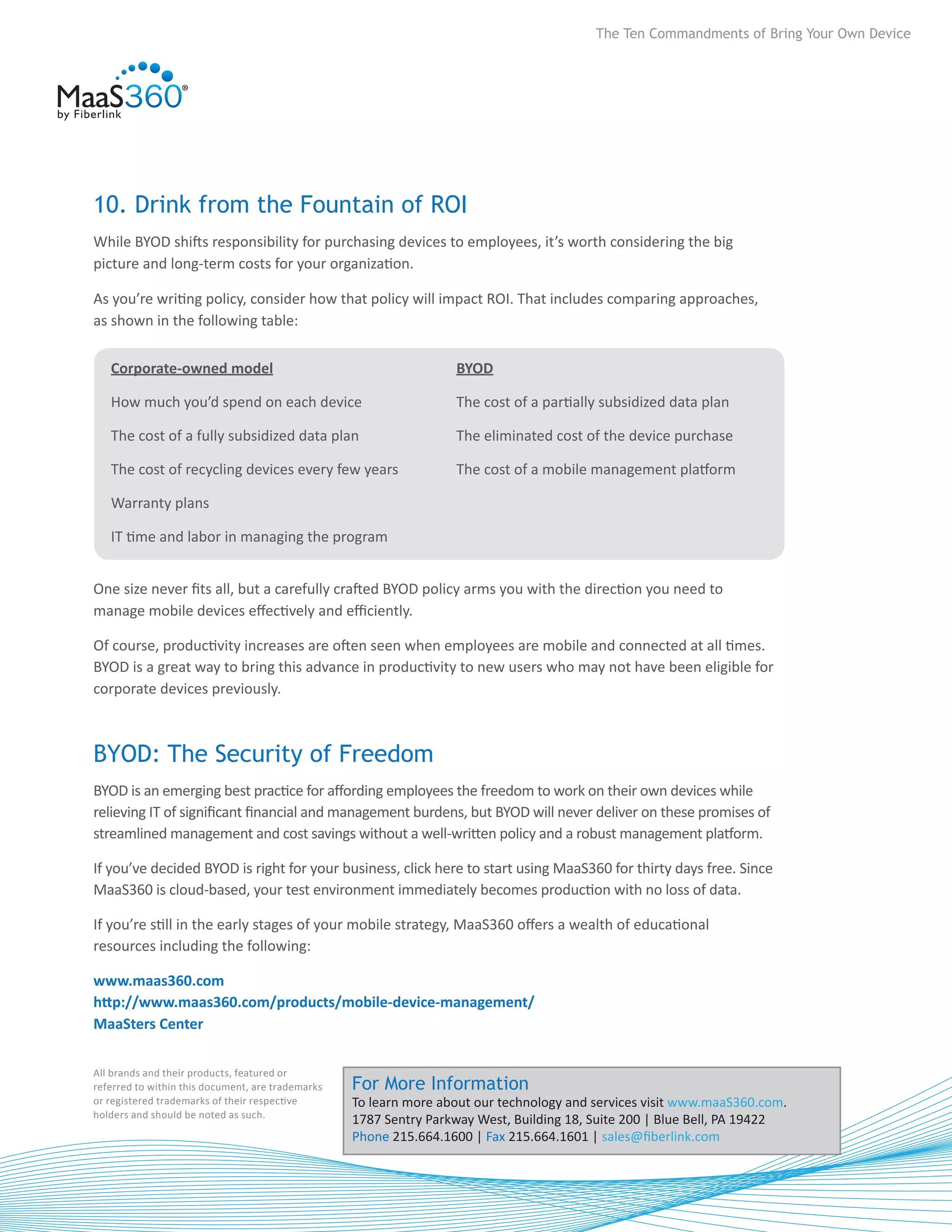 The Ten Commandments of Bring Your Own Device




10. Drink from the Fountain of ROI
While BYOD shifts responsibility for purchasing devices to employees, it’s worth considering the big
picture and long-term costs for your organization.

As you’re writing policy, consider how that policy will impact ROI. That includes comparing approaches,
as shown in the following table:

   Corporate-owned model                                           BYOD

   How much you’d spend on each device                             The cost of a partially subsidized data plan

   The cost of a fully subsidized data plan                        The eliminated cost of the device purchase

   The cost of recycling devices every few years                   The cost of a mobile management platform

   Warranty plans

   IT time and labor in managing the program


One size never fits all, but a carefully crafted BYOD policy arms you with the direction you need to
manage mobile devices effectively and efficiently.

Of course, productivity increases are often seen when employees are mobile and connected at all times.
BYOD is a great way to bring this advance in productivity to new users who may not have been eligible for
corporate devices previously.



BYOD: The Security of Freedom
BYOD is an emerging best practice for affording employees the freedom to work on their own devices while
relieving IT of significant financial and management burdens, but BYOD will never deliver on these promises of
streamlined management and cost savings without a well-written policy and a robust management platform.

If you’ve decided BYOD is right for your business, click here to start using MaaS360 for thirty days free. Since
MaaS360 is cloud-based, your test environment immediately becomes production with no loss of data.

If you’re still in the early stages of your mobile strategy, MaaS360 offers a wealth of educational
resources including the following:

www.maas360.com	
http://www.maas360.com/products/mobile-device-management/	
MaaSters Center

All brands and their products, featured or
referred to within this document, are trademarks   For More Information
or registered trademarks of their respective       To learn more about our technology and services visit www.maaS360.com.
holders and should be noted as such.
                                                   1787 Sentry Parkway West, Building 18, Suite 200 | Blue Bell, PA 19422
                                                   Phone 215.664.1600 | Fax 215.664.1601 | sales@fiberlink.com
                                                                      8
 