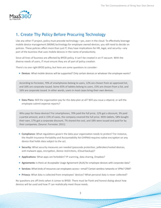 The Ten Commandments of Bring Your Own Device




1. Create Thy Policy Before Procuring Technology
Like any other IT project, policy must precede technology—yes, even in the cloud. To effectively leverage
mobile device management (MDM) technology for employee owned devices, you still need to decide on
policies. These policies affect more than just IT; they have implications for HR, legal, and security—any
part of the business that uses mobile devices in the name of productivity.

Since all lines of business are affected by BYOD policy, it can’t be created in an IT vacuum. With the
diverse needs of users, IT must ensure they are all part of policy creation.

There’s no one right BYOD policy, but here are some questions to consider:

  •	 Devices: What mobile devices will be supported? Only certain devices or whatever the employee wants?


   According to Forrester, 70% of smartphones belong to users, 12% are chosen from an approved list,
   and 16% are corporate-issued. Some 65% of tablets belong to users, 15% are chosen from a list, and
   16% are corporate issued. In other words, users in most cases bring their own devices.


  •	 Data Plans: Will the organization pay for the data plan at all? Will you issue a stipend, or will the
     employee submit expense reports?


   Who pays for these devices? For smartphones, 70% paid the full price, 12% got a discount, 3% paid
   a partial amount, and in 15% of cases, the company covered the full price. With tablets, 58% bought
   their own, 17% got a corporate discount, 7% shared the cost, and 18% were issued and paid for by
   their companies. (Source: Forrester, 2011)


  •	 Compliance: What regulations govern the data your organization needs to protect? For instance,
     the Health Insurance Portability and Accountability Act (HIPAA) requires native encryption on any
     device that holds data subject to the act.

  •	 Security: What security measures are needed (passcode protection, jailbroken/rooted devices,
     anti-malware apps, encryption, device restrictions, iCloud backup)?

  •	 Applications: What apps are forbidden? IP scanning, data sharing, Dropbox?

  •	 Agreements: Is there an Acceptable Usage Agreement (AUA) for employee devices with corporate data?

  •	 Services: What kinds of resources can employees access—email? Certain wireless networks or VPNs? CRM?

  •	 Privacy: What data is collected from employees’ devices? What personal data is never collected?

No questions are off limits when it comes to BYOD. There must be frank and honest dialog about how
devices will be used and how IT can realistically meet those needs.


                                                            3
 