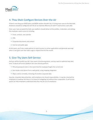 The Ten Commandments of Bring Your Own Device




4. Thou Shalt Configure Devices Over-the-Air
If there’s one thing your BYOD policy and MDM solution shouldn’t do, it’s bring more users to the help desk.
All devices should be configured over-the air to maximize efficiency for both IT and business users alike.

Once users have accepted the AUA, your platform should deliver all the profiles, credentials, and settings
the employee needs access to including:

  •	 Email, contacts, and calendar

  •	 VPN

  •	 Corporate documents and content

  •	 Internal and public apps

At this point, you’ll also create policies to restrict access to certain applications and generate warnings
when a user goes over their data usage or stipend limit for the month.



5. Give Thy Users Self-Service
And you will be thankful you did. Users want a functioning device, and you want to optimize help desk
time. A robust self-service platform lets users directly perform:

  •	 PIN and password resets in the event that the employee forgets the current one

  •	 Geo-locate a lost device from a web portal, using mapping integration

  •	 Wipe a device remotely, removing all sensitive corporate data

Security, corporate data protection, and compliance are shared responsibilities. It may be a hard pill for
employees to swallow, but there is no chance of mitigating risk without their cooperation. A self-service
portal can help employees understand why they may be out of compliance.




                                                             5
 