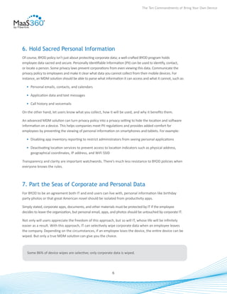 The Ten Commandments of Bring Your Own Device




6. Hold Sacred Personal Information
Of course, BYOD policy isn’t just about protecting corporate data; a well-crafted BYOD program holds
employee data sacred and secure. Personally Identifiable Information (PII) can be used to identify, contact,
or locate a person. Some privacy laws prevent corporations from even viewing this data. Communicate the
privacy policy to employees and make it clear what data you cannot collect from their mobile devices. For
instance, an MDM solution should be able to parse what information it can access and what it cannot, such as:

  •	 Personal emails, contacts, and calendars

  •	 Application data and text messages

  •	 Call history and voicemails

On the other hand, let users know what you collect, how it will be used, and why it benefits them.

An advanced MDM solution can turn privacy policy into a privacy setting to hide the location and software
information on a device. This helps companies meet PII regulations and provides added comfort for
employees by preventing the viewing of personal information on smartphones and tablets. For example:

  •	 Disabling app inventory reporting to restrict administrators from seeing personal applications

  •	 Deactivating location services to prevent access to location indicators such as physical address,
     geographical coordinates, IP address, and WiFi SSID

Transparency and clarity are important watchwords. There’s much less resistance to BYOD policies when
everyone knows the rules.



7. Part the Seas of Corporate and Personal Data
For BYOD to be an agreement both IT and end users can live with, personal information like birthday
party photos or that great American novel should be isolated from productivity apps.

Simply stated, corporate apps, documents, and other materials must be protected by IT if the employee
decides to leave the organization, but personal email, apps, and photos should be untouched by corporate IT.

Not only will users appreciate the freedom of this approach, but so will IT, whose life will be infinitely
easier as a result. With this approach, IT can selectively wipe corporate data when an employee leaves
the company. Depending on the circumstances, if an employee loses the device, the entire device can be
wiped. But only a true MDM solution can give you the choice.



   Some 86% of device wipes are selective; only corporate data is wiped.




                                                            6
 
