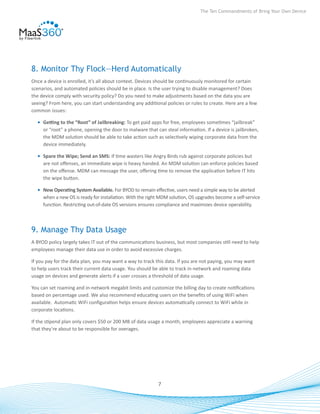 The Ten Commandments of Bring Your Own Device




8. Monitor Thy Flock—Herd Automatically
Once a device is enrolled, it’s all about context. Devices should be continuously monitored for certain
scenarios, and automated policies should be in place. Is the user trying to disable management? Does
the device comply with security policy? Do you need to make adjustments based on the data you are
seeing? From here, you can start understanding any additional policies or rules to create. Here are a few
common issues:

  •	 Getting to the “Root” of Jailbreaking: To get paid apps for free, employees sometimes “jailbreak”
     or “root” a phone, opening the door to malware that can steal information. If a device is jailbroken,
     the MDM solution should be able to take action such as selectively wiping corporate data from the
     device immediately.

  •	 Spare the Wipe; Send an SMS: If time wasters like Angry Birds rub against corporate policies but
     are not offenses, an immediate wipe is heavy handed. An MDM solution can enforce policies based
     on the offense. MDM can message the user, offering time to remove the application before IT hits
     the wipe button.

  •	 New Operating System Available. For BYOD to remain effective, users need a simple way to be alerted
     when a new OS is ready for installation. With the right MDM solution, OS upgrades become a self-service
     function. Restricting out-of-date OS versions ensures compliance and maximizes device operability.



9. Manage Thy Data Usage
A BYOD policy largely takes IT out of the communications business, but most companies still need to help
employees manage their data use in order to avoid excessive charges.

If you pay for the data plan, you may want a way to track this data. If you are not paying, you may want
to help users track their current data usage. You should be able to track in-network and roaming data
usage on devices and generate alerts if a user crosses a threshold of data usage.

You can set roaming and in-network megabit limits and customize the billing day to create notifications
based on percentage used. We also recommend educating users on the benefits of using WiFi when
available. Automatic WiFi configuration helps ensure devices automatically connect to WiFi while in
corporate locations.

If the stipend plan only covers $50 or 200 MB of data usage a month, employees appreciate a warning
that they’re about to be responsible for overages.




                                                           7
 