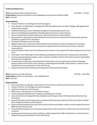 Professional Experience:
Client:State Street,Boston,Massachusetts April 2015 – Till date
Project Name:Enterprise DataGovernance & ManagementAutomationPlatform(AML)
Role: TestLead
Responsibilities:
 Prepare TestPlan,TestStrategyand track the progress.
 Over 10 years in information management with the primary focus on data strategy, data governance
and business analysis
 EstablishedDataGovernance,MetadatamanagementandDataQualityprocesses.
 Recommended/ImplementedMasterDataManagementprocessesandprocedures.
 Recommendeddatastandardsandprocessimprovementstoensure dataintegrity.
 Responsible forcapturingandunderstandingthe dataneedsof the enterpriseandmake the dataoptimally
available tosupportClient'soperations.
 Facilitatedinitial datacouncil meetings.
 Mappedorganization'sobjectivesandprovidedrecommendationstoshape a data governance program.
 Introduced astandardizedandstructuredbusinessapproachwithclearpolicies,procedures,rolesand
responsibilities.
 Assessedopportunitiesfordeliveryof bestpractice solutionsinthe supportof the Data Strategyacrossbusiness
units.
 Participate inClientMeetingsforStatusReporting,Designdocumentdiscussion,Requirementsclarification.
 Communicate developmentprogress, status, decisions andotherrelevantinformationtoprojectstakeholders
and executivemanagement.
 ConductingScrumMeetings,workingwiththe ProductOwnertorevise the ProductandSprintBacklogs,
Assigningworktothe teamat onsite, offshore,collaboratingwiththe SME,ProductOwner,Interface Teams,
doingthe necessarycoordinationforthe UATTesting.
 Organize Retrospective meetingswithDevelopment andrelevantStakeholders.
Client:Humana,Louisville,Kentucky Oct 2012 – April 2015
Project Name:SalesForce Automation - Core CRM-Medicare
Role: TestLead
Responsibilities:
 Discusswith Business ManagersandCustomerService Teamtounderstandthe BusinessRequirement
 Prepare TestPlan,TestStrategyand track the progress
 Settingof TestingTeam andProcesses.
 WBS creationand allocate use of available resources.
 CoordinatingwithMultiple teamstoachieve setObjective forTesting.
 Lead,controlledandmanagedthe Data Standardsunderthe governance of the Operational DataSteering
Committee.
 Analyzedthe dataneedsof organizationsandprioritizedthe designanddeliveryof the new and/ormodified
data managementprocessandprocedures.
 Definedanddeliveredbusinesscasesforkeydatainitiativesspecificallyinrelationtotechnological deliveryof
MDM and Data QualityTools.
 Evaluateddatamanagementservicesacrossorganizationswhere requiredtoenablecontinuousimprovement
initiatives
 Assigningworktothe teamat Onsite, offshore,collaboratingwiththe SME,ProductOwner,Interface Teams,
doingthe necessarycoordinationforthe UATTesting.
 