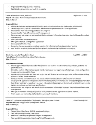  Organize andmanage businessmeetings.
 Facilitate the preparationandanalysisof reports
Client:Humana,Louisville,Kentucky Sept2010-Oct2012
Project: SDR – Data Warehouse (SharedDataRepository)
Role: TestLead
Responsibilities:
 DiscusswithProjectManagersand CustomerService Teamtounderstandthe BusinessRequirement
 TestedRegulatoryCMS Data Governance,MetadatamanagementandData Qualityprocesses.
 Prepare TestPlan,TestStrategyand track the progress
 Responsible forProjectTransitionandKTmanagement
 Communicate testprogress,testresults,andotherrelevantinformationtoprojectstakeholdersandexecutive
management.
 WBS creationforavailable resources.
 Managementof E2E testingof the application.
 Preparationof Testmetrics
 Designingthe newapproachesandbestpracticesforeffective &efficientapplication Testing.
 GAP analysisof testingprocessesforEffective andEfficientTestingimplementationin STLC.
Client:Travelers,Hartford,Connecticut Sept2007-Sept2010
Project Name:PremiumPipeline,InlandMarine Express
Role: TestLead
Project Responsibilities:
 Create approachesandprocessesforthe collectionandanalysisof dataforensuring software,systems,and
productquality.
 Directthe analysisof formal testresultsinorderto discoverandreportany defects,bugs,errors,configuration
issues,andinteroperabilityflaws.
 Create and communicate testplansandscriptsthatwill determine optimal applicationperformanceaccording
to specifications;revise asneeded.
 Conductinternal auditstomeasure andassure adherence toestablishedQA standardsforsoftware
development,applicationintegration,andinformationsystemperformance,and correspondingdocumentation.
 Coordinate testingof newsoftwaretoensure integrationintocompanysystemsmeetsfunctional requirements,
systemcompliance,andtechnical specifications.
 Communicate testprogress,testresults,andotherrelevantinformationtoprojectstakeholdersandexecutive
management.
 Manage all membersof the qualitycontrol team, andensure thataggressive deadlinesare met.
 Train,coach, and mentorQA staff and otherjuniorstaff members.
Client:ACC(AccidentCompensation Corporation),Wellington,New Zealand June 2006-July 2007
Project Name:AMS – ApplicationManagementServices
Role: TestAnalyst
Responsibilities:
 TestedUnisysMainframe OS2200 basedapplications.
 TestmetricsusingRational Clearquest
 ExecutionExcellencyinOperationalaspectof the projects
 Testcase Writing/executionExcellency/DefectManagement.
 