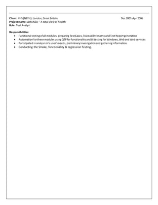 Client:NHS(NPFit),London,GreatBritain Dec 2001-Apr 2006
Project Name:LORENZO – A total viewof health
Role: TestAnalyst
Responsibilities:
 Functional testingof all modules,preparingTestCases,Traceabilitymatrix andTestReportgeneration
 Automationforthese modulesusingQTPforfunctionalityandUItestingforWindows,WebandWebservices
 Participatedinanalysisof auser'sneeds,preliminaryinvestigationandgatheringinformation.
 Conducting the Smoke, functionality & regression Testing.
 