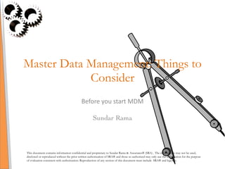 Master Data Management: Things to Consider Before you start MDM Sundar Rama This document contains information confidential and proprietary to Sundar Rama & Associates® (SRA) . The information may not be used, disclosed or reproduced without the prior written authorization of SRA® and those so authorized may only use the information for the purpose of evaluation consistent with authorization. Reproduction of any section of this document must include  SRA® and legends. 