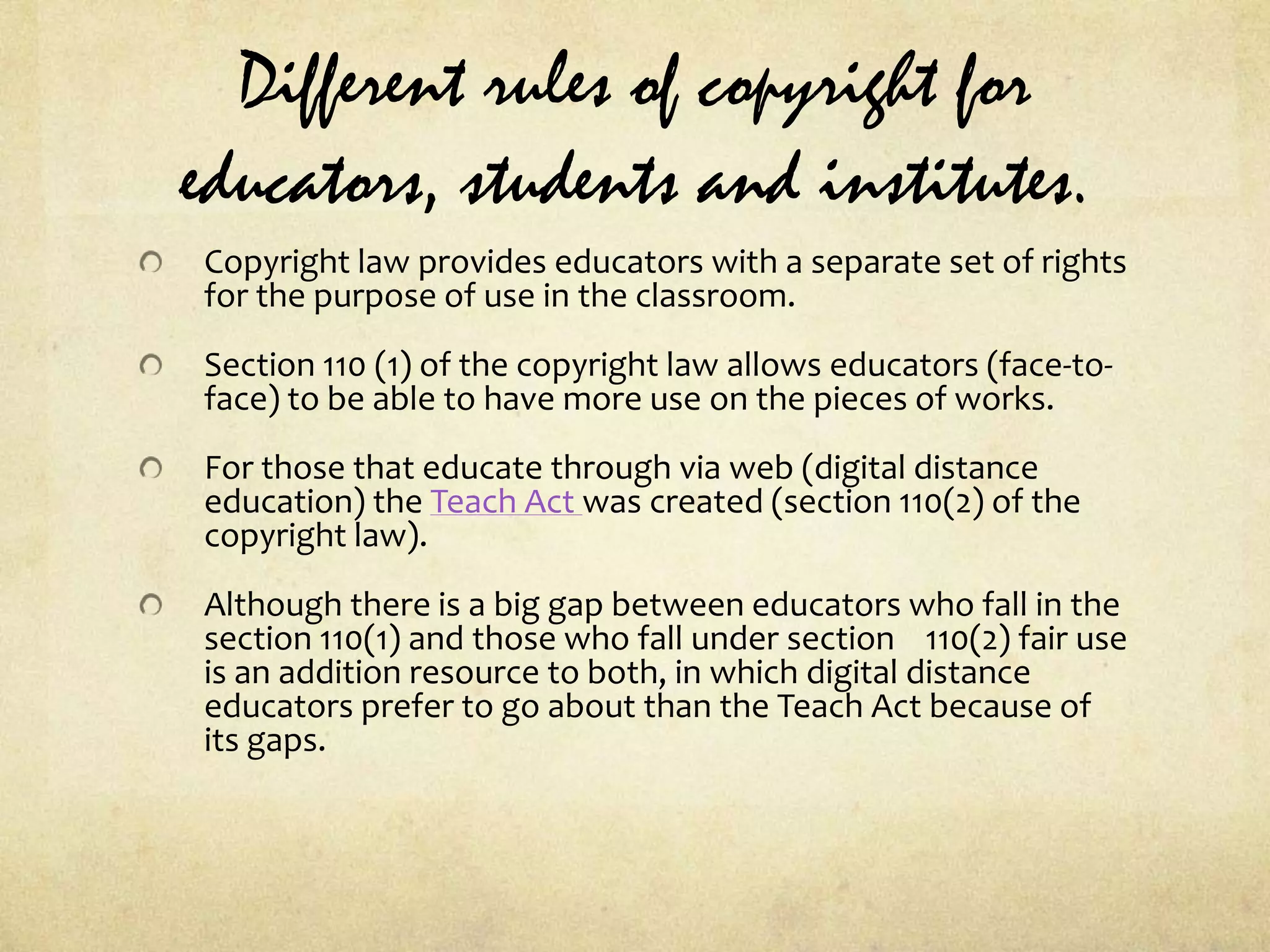 Different rules of copyright for educators, students and institutes.Copyright law provides educators with a separate set of rights for the purpose of use in the classroom.Section 110 (1) of the copyright law allows educators (face-to-face) to be able to have more use on the pieces of works.For those that educate through via web (digital distance education) the Teach Act was created (section 110(2) of the copyright law).Although there is a big gap between educators who fall in the section 110(1) and those who fall under section    110(2) fair use is an addition resource to both, in which digital distance educators prefer to go about than the Teach Act because of its gaps.