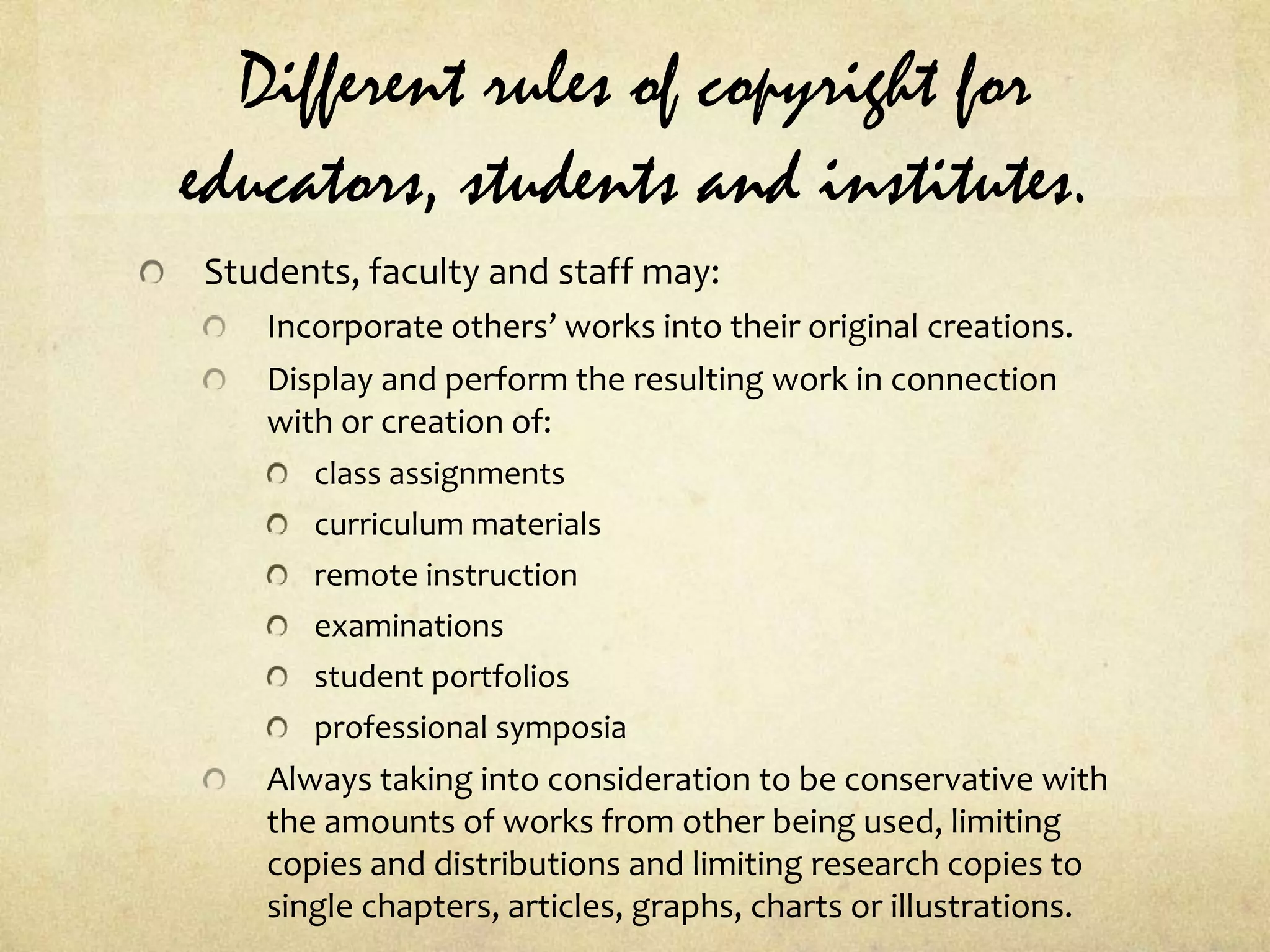 Different rules of copyright for educators, students and institutes.Students, faculty and staff may:Incorporate others’ works into their original creations.Display and perform the resulting work in connection with or creation of:class assignmentscurriculum materialsremote instructionexaminationsstudent portfoliosprofessional symposiaAlways taking into consideration to be conservative with the amounts of works from other being used, limiting copies and distributions and limiting research copies to single chapters, articles, graphs, charts or illustrations.