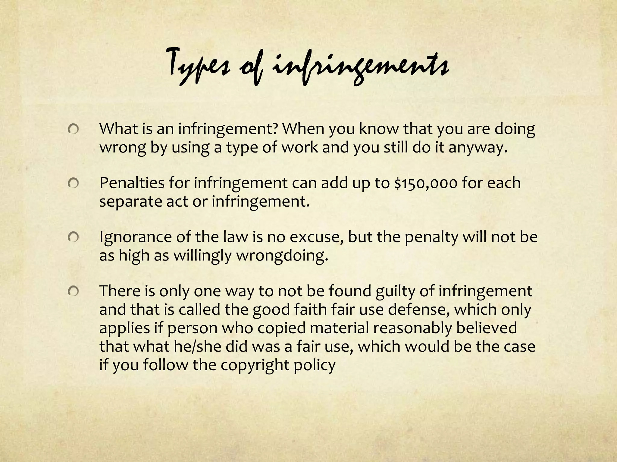 Types of infringementsWhat is an infringement? When you know that you are doing wrong by using a type of work and you still do it anyway.Penalties for infringement can add up to $150,000 for each separate act or infringement.Ignorance of the law is no excuse, but the penalty will not be as high as willingly wrongdoing.There is only one way to not be found guilty of infringement and that is called the good faith fair use defense, which only applies if person who copied material reasonably believed that what he/she did was a fair use, which would be the case if you follow the copyright policy