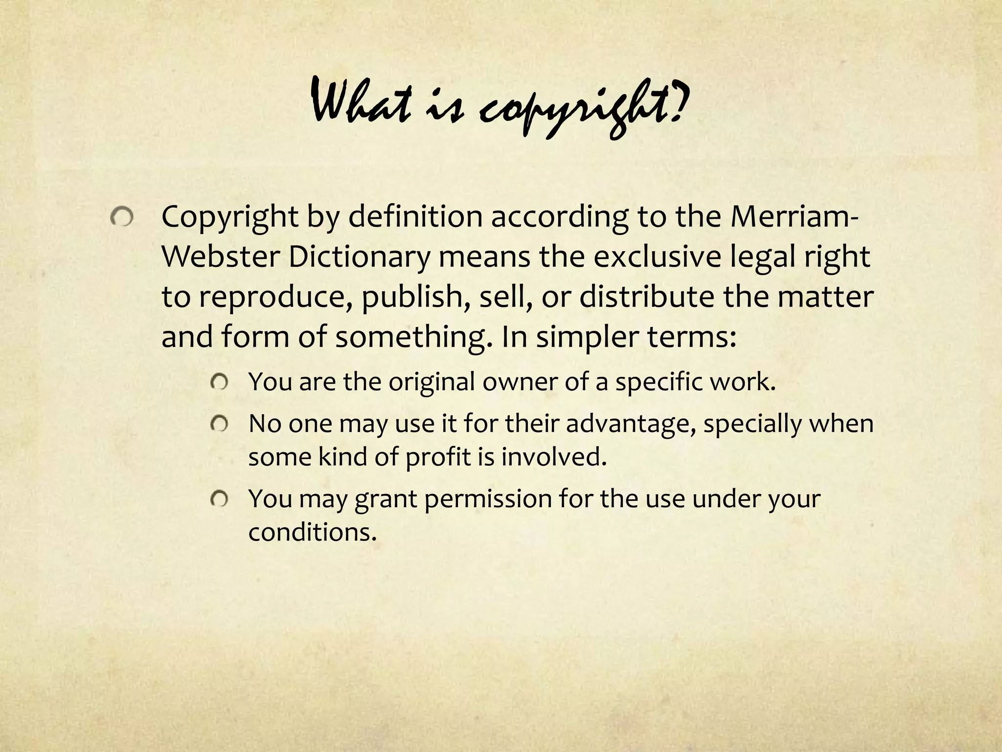 What is copyright?Copyright by definition according to the Merriam-Webster Dictionary means the exclusive legal right to reproduce, publish, sell, or distribute the matter and form of something. In simpler terms:You are the original owner of a specific work.No one may use it for their advantage, specially when some kind of profit is involved. You may grant permission for the use under your conditions.  