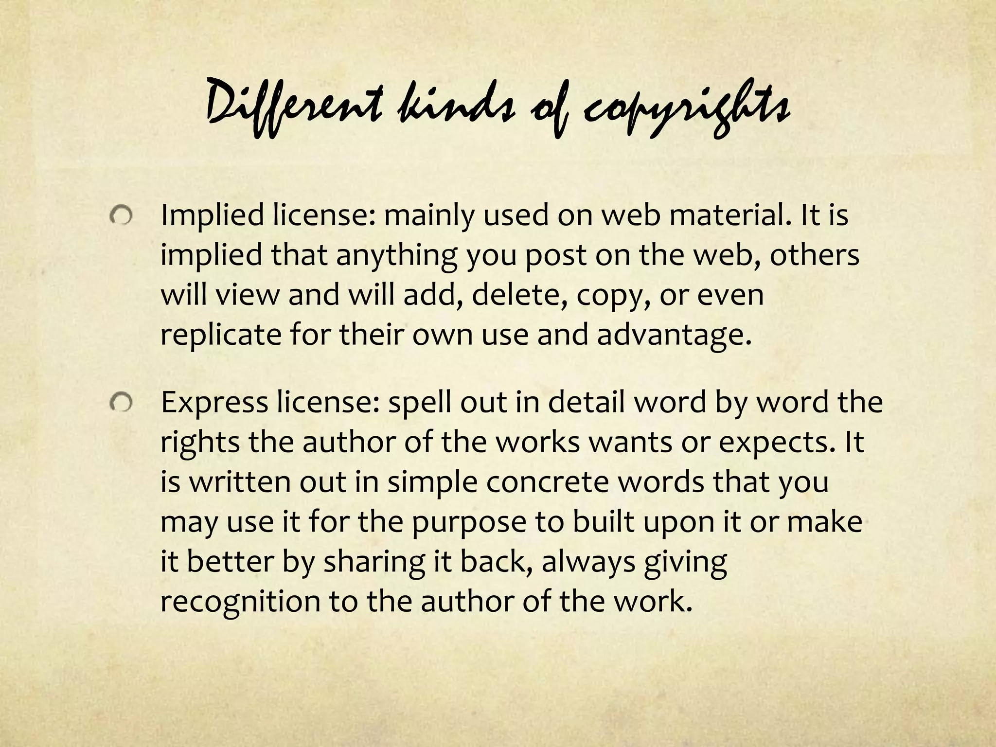 Different kinds of copyrightsImplied license: mainly used on web material. It is implied that anything you post on the web, others will view and will add, delete, copy, or even replicate for their own use and advantage.Express license: spell out in detail word by word the rights the author of the works wants or expects. It is written out in simple concrete words that you may use it for the purpose to built upon it or make it better by sharing it back, always giving recognition to the author of the work.