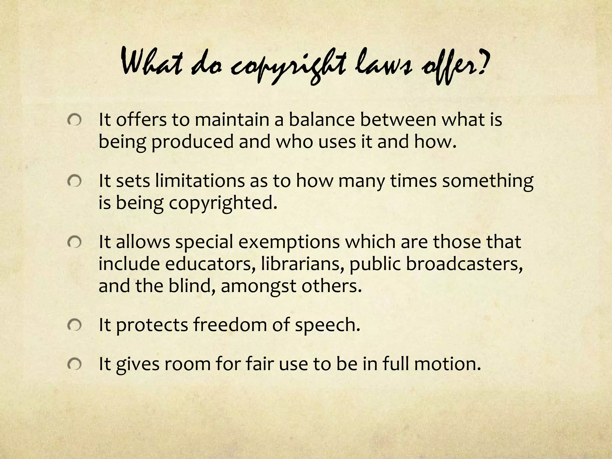 What do copyright laws offer?It offers to maintain a balance between what is being produced and who uses it and how.It sets limitations as to how many times something is being copyrighted.It allows special exemptions which are those that include educators, librarians, public broadcasters, and the blind, amongst others.It protects freedom of speech.It gives room for fair use to be in full motion.