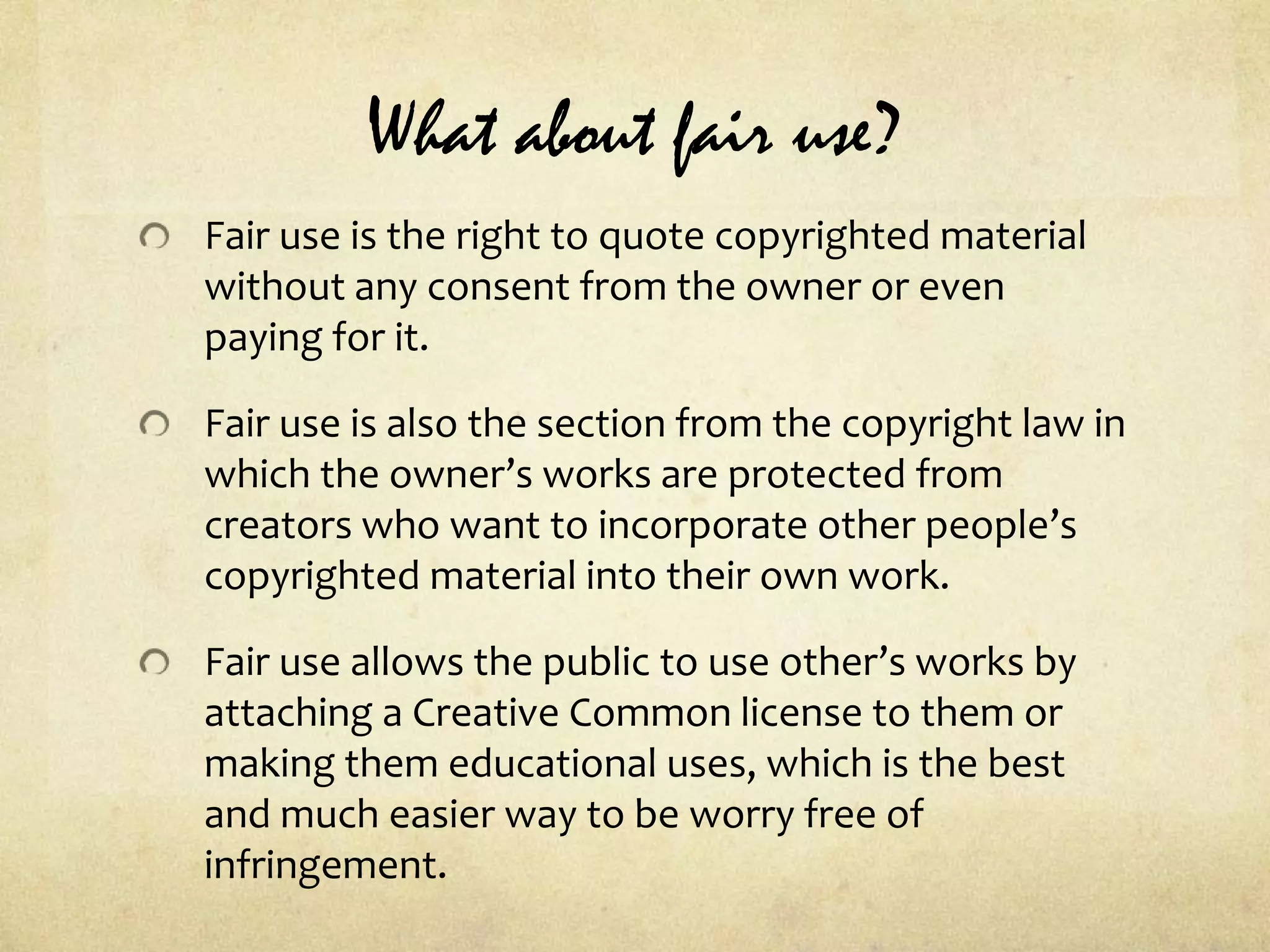 What about fair use?Fair use is the right to quote copyrighted material without any consent from the owner or even paying for it.Fair use is also the section from the copyright law in which the owner’s works are protected from creators who want to incorporate other people’s copyrighted material into their own work.Fair use allows the public to use other’s works by attaching a Creative Common license to them or making them educational uses, which is the best and much easier way to be worry free of infringement.