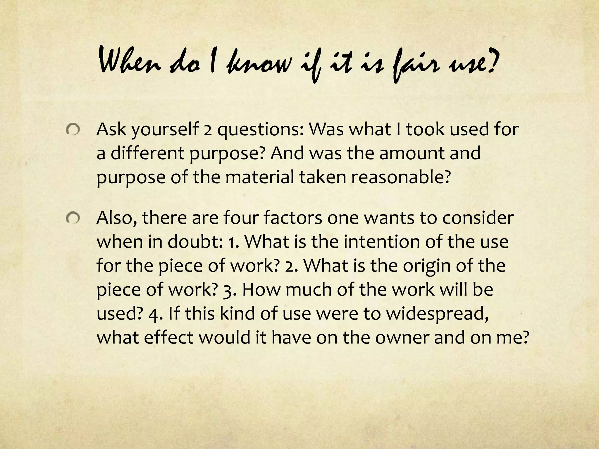 When do I know if it is fair use?Ask yourself 2 questions: Was what I took used for a different purpose? And was the amount and purpose of the material taken reasonable?Also, there are four factors one wants to consider when in doubt: 1. What is the intention of the use for the piece of work? 2. What is the origin of the piece of work? 3. How much of the work will be used? 4. If this kind of use were to widespread, what effect would it have on the owner and on me?