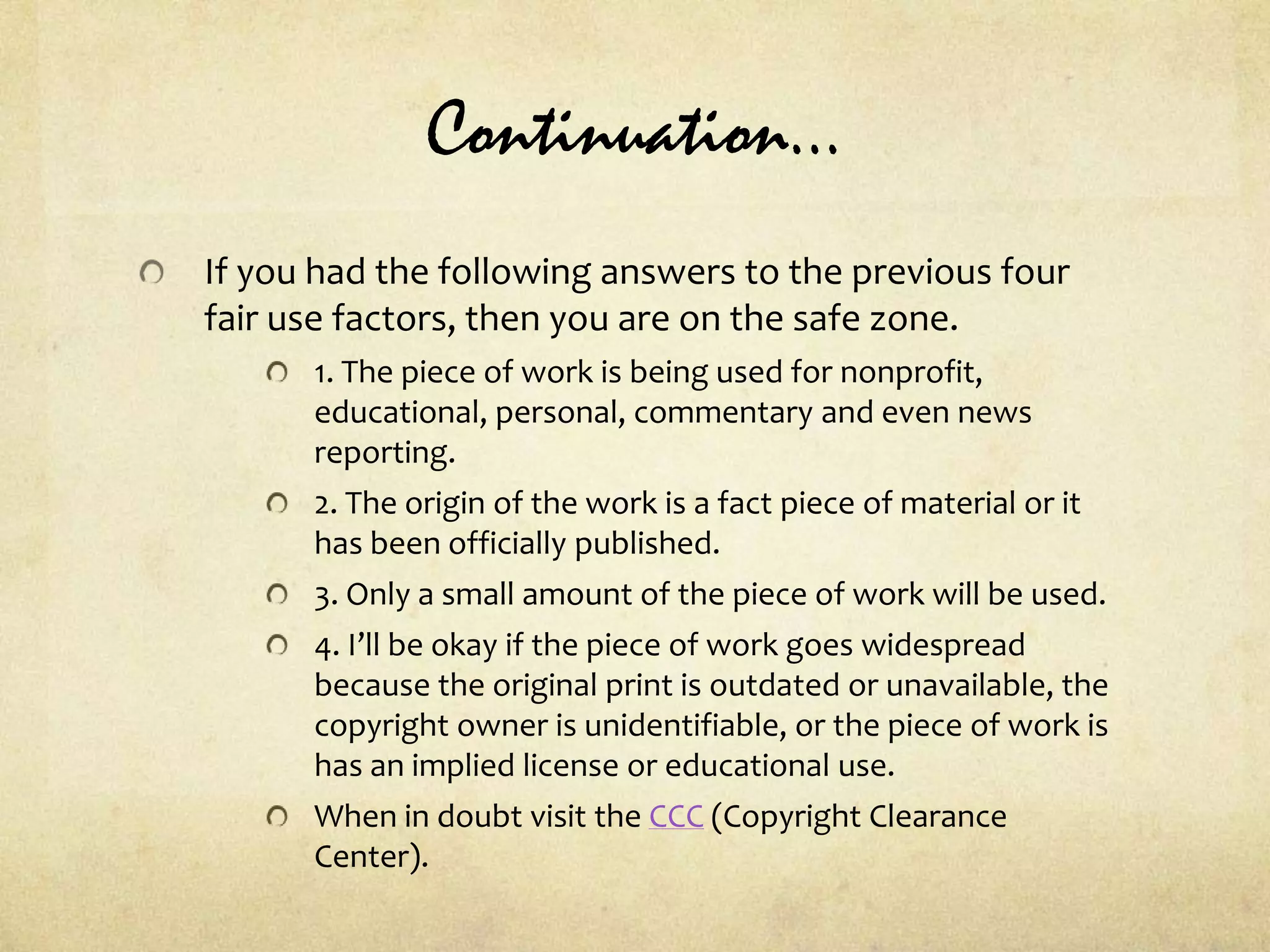 Continuation…If you had the following answers to the previous four fair use factors, then you are on the safe zone.1. The piece of work is being used for nonprofit, educational, personal, commentary and even news reporting.2. The origin of the work is a fact piece of material or it has been officially published.3. Only a small amount of the piece of work will be used.4. I’ll be okay if the piece of work goes widespread because the original print is outdated or unavailable, the copyright owner is unidentifiable, or the piece of work is has an implied license or educational use.When in doubt visit the CCC (Copyright Clearance Center).