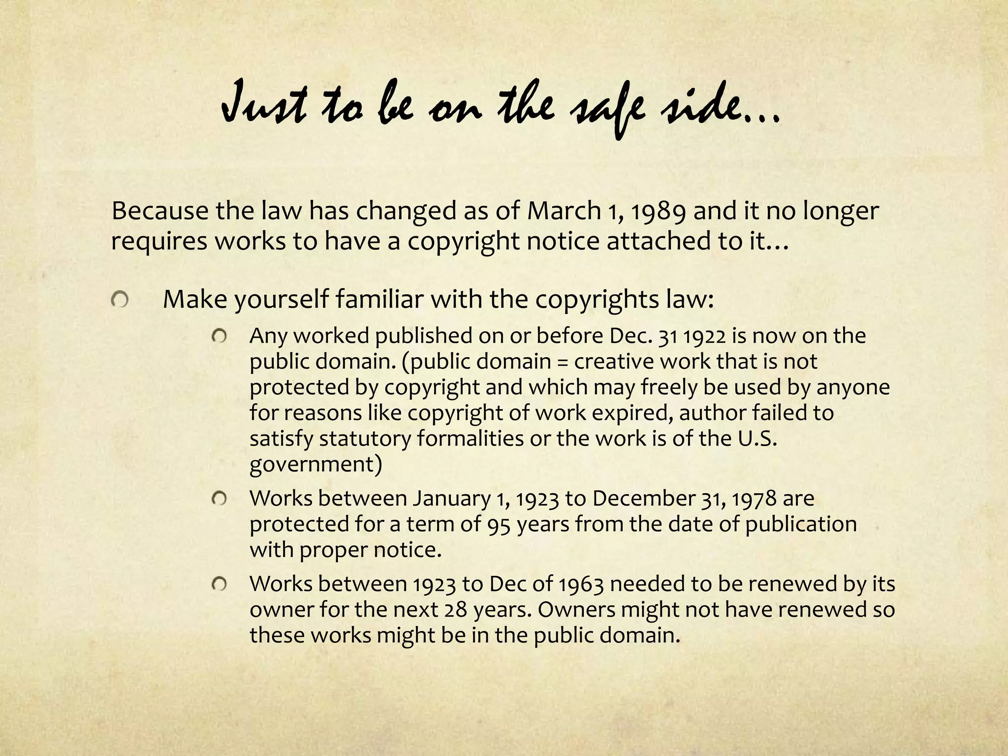 Just to be on the safe side…Because the law has changed as of March 1, 1989 and it no longer requires works to have a copyright notice attached to it…Make yourself familiar with the copyrights law:Any worked published on or before Dec. 31 1922 is now on the public domain. (public domain = creative work that is not protected by copyright and which may freely be used by anyone for reasons like copyright of work expired, author failed to satisfy statutory formalities or the work is of the U.S. government)Works between January 1, 1923 to December 31, 1978 are protected for a term of 95 years from the date of publication with proper notice.Works between 1923 to Dec of 1963 needed to be renewed by its owner for the next 28 years. Owners might not have renewed so these works might be in the public domain.