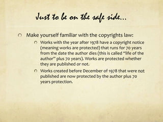 Just to be on the safe side…Make yourself familiar with the copyrights law:Works with the year after 1978 have a copyright notice (meaning works are protected) that runs for 70 years from the date the author dies (this is called “life of the author” plus 70 years). Works are protected whether they are published or not.Works created before December of 1978 that were not published are now protected by the author plus 70 years protection.