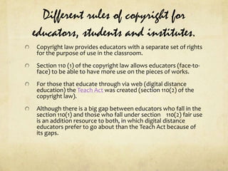 Different rules of copyright for educators, students and institutes.Copyright law provides educators with a separate set of rights for the purpose of use in the classroom.Section 110 (1) of the copyright law allows educators (face-to-face) to be able to have more use on the pieces of works.For those that educate through via web (digital distance education) the Teach Act was created (section 110(2) of the copyright law).Although there is a big gap between educators who fall in the section 110(1) and those who fall under section    110(2) fair use is an addition resource to both, in which digital distance educators prefer to go about than the Teach Act because of its gaps.
