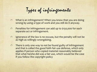 Types of infringementsWhat is an infringement? When you know that you are doing wrong by using a type of work and you still do it anyway.Penalties for infringement can add up to $150,000 for each separate act or infringement.Ignorance of the law is no excuse, but the penalty will not be as high as willingly wrongdoing.There is only one way to not be found guilty of infringement and that is called the good faith fair use defense, which only applies if person who copied material reasonably believed that what he/she did was a fair use, which would be the case if you follow the copyright policy