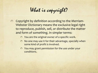 What is copyright?Copyright by definition according to the Merriam-Webster Dictionary means the exclusive legal right to reproduce, publish, sell, or distribute the matter and form of something. In simpler terms:You are the original owner of a specific work.No one may use it for their advantage, specially when some kind of profit is involved. You may grant permission for the use under your conditions.  