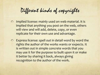 Different kinds of copyrightsImplied license: mainly used on web material. It is implied that anything you post on the web, others will view and will add, delete, copy, or even replicate for their own use and advantage.Express license: spell out in detail word by word the rights the author of the works wants or expects. It is written out in simple concrete words that you may use it for the purpose to built upon it or make it better by sharing it back, always giving recognition to the author of the work.