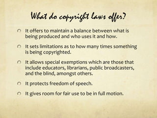 What do copyright laws offer?It offers to maintain a balance between what is being produced and who uses it and how.It sets limitations as to how many times something is being copyrighted.It allows special exemptions which are those that include educators, librarians, public broadcasters, and the blind, amongst others.It protects freedom of speech.It gives room for fair use to be in full motion.
