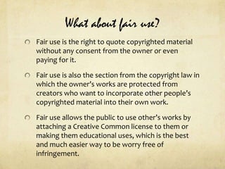What about fair use?Fair use is the right to quote copyrighted material without any consent from the owner or even paying for it.Fair use is also the section from the copyright law in which the owner’s works are protected from creators who want to incorporate other people’s copyrighted material into their own work.Fair use allows the public to use other’s works by attaching a Creative Common license to them or making them educational uses, which is the best and much easier way to be worry free of infringement.