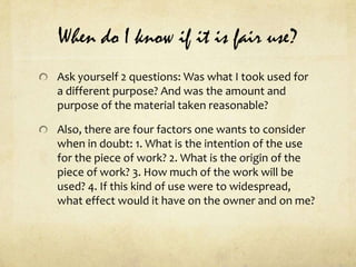When do I know if it is fair use?Ask yourself 2 questions: Was what I took used for a different purpose? And was the amount and purpose of the material taken reasonable?Also, there are four factors one wants to consider when in doubt: 1. What is the intention of the use for the piece of work? 2. What is the origin of the piece of work? 3. How much of the work will be used? 4. If this kind of use were to widespread, what effect would it have on the owner and on me?