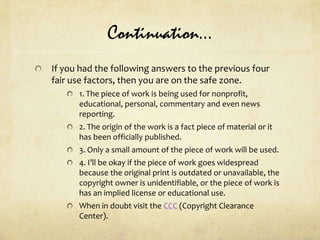 Continuation…If you had the following answers to the previous four fair use factors, then you are on the safe zone.1. The piece of work is being used for nonprofit, educational, personal, commentary and even news reporting.2. The origin of the work is a fact piece of material or it has been officially published.3. Only a small amount of the piece of work will be used.4. I’ll be okay if the piece of work goes widespread because the original print is outdated or unavailable, the copyright owner is unidentifiable, or the piece of work is has an implied license or educational use.When in doubt visit the CCC (Copyright Clearance Center).
