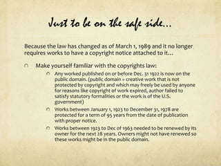 Just to be on the safe side…Because the law has changed as of March 1, 1989 and it no longer requires works to have a copyright notice attached to it…Make yourself familiar with the copyrights law:Any worked published on or before Dec. 31 1922 is now on the public domain. (public domain = creative work that is not protected by copyright and which may freely be used by anyone for reasons like copyright of work expired, author failed to satisfy statutory formalities or the work is of the U.S. government)Works between January 1, 1923 to December 31, 1978 are protected for a term of 95 years from the date of publication with proper notice.Works between 1923 to Dec of 1963 needed to be renewed by its owner for the next 28 years. Owners might not have renewed so these works might be in the public domain.