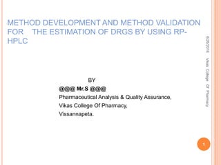 METHOD DEVELOPMENT AND METHOD VALIDATION
FOR THE ESTIMATION OF DRGS BY USING RP-
HPLC
6/26/2016
1
VikasCollegeOfPharmacy
BY
@@@ Mr.S @@@
Pharmaceutical Analysis & Quality Assurance,
Vikas College Of Pharmacy,
Vissannapeta.
 
