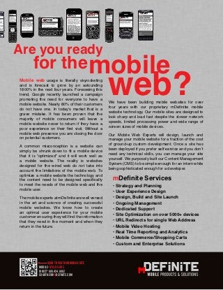 Are you ready
       for the mobile
Mobile web usage is literally skyrocketing
and is forecast to grow by an astounding
1800% in the next four years. Foreseeing this
trend, Google recently launched a campaign
promoting the need for everyone to have a
mobile website. Nearly 80% of their customers
do not have one. In today’s market that is a
                                                   web?
                                                   We have been building mobile websites for over
                                                   four years with our proprietary mDefinitie mobile
grave mistake. It has been proven that the         website technology. Our mobile sites are designed to
majority of mobile consumers will leave a          look sharp and load fast despite the slower network
mobile website never to return if they have a      speeds, limited processing power and wide range of
poor experience on their first visit. Without a    screen sizes of mobile devices.
mobile web presence you are closing the door       Our Mobile Web Experts will design, launch and
on potential customers.                            manage your mobile website for a fraction of the cost
A common misconception is a website can            of ground-up custom development. Once a site has
simply be shrunk down to fit a mobile device       been deployed if you prefer self-service and you don’t
that it is “optimized” and it will work well as    need any technical skills, you can manage your site
a mobile website. The reality is websites          yourself. We purposely built our Content Management
designed for the wired web do not take into        System (CMS) to be simple enough for an intern while
account the limitations of the mobile web. To      being sophisticated enough for a developer.
optimize a mobile website the technology and
the content need to be designed specifically         mDefinite Services
to meet the needs of the mobile web and the          • Strategy and Planning
mobile user.                                         • User Experience Design
The mobile experts at mDefinite are well versed      • Design, Build and Site Launch
in the art and science of creating successful        • Ongoing Management
mobile websites. We know how to create               • Dedicated Support
an optimal user experience for your mobile
                                                     • Site Optimization on over 5000+ devices
customer ensuring they will find the information
that they need in the moment and when they           • URL Redirects for single Web Address
return in the future.                                • Mobile Video Hosting
                                                     • Real Time Reporting and Analytics
                                                     • Mobile Commerce/Shopping Carts
                                                                       MOBILE PRODUCTS & SOLUTIONS
                                                     • Custom and Enterprise Solutions



                 SCAN TO VISIT OUR MOBILE SITE
           MOBILE: 970.215.8112
           DIRECT: 888.454.8882
           Courtney@mDefinite.com
 