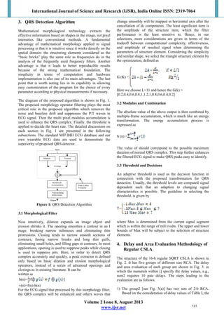 International Journal of Science and Research (IJSR), India Online ISSN: 2319-7064
Volume 2 Issue 8, August 2013
www.ijsr.net
3. QRS Detection Algorithm
Mathematical morphological technology extracts the
effective information based on shapes in the image, not pixel
intensities like conventional methods. A fundamental
advantage of mathematical morphology applied to signal
processing is that it is intuitive since it works directly on the
spatial domain: the structuring elements considered as the
“basic bricks” play the same role as frequencies do in the
analysis of the frequently used frequency filters. Another
advantage is that it leads to better reproducible results
because of the strong mathematical foundation. The
simplicity in terms of computation and hardware
implementation is also one of its main advantages. The last
point that is worth noting lies in its capability in allowing
easy customization of the program for the choice of every
parameter according to physical measurements if necessary.
The diagram of the proposed algorithm is shown in Fig. 1.
The proposed morphology operator filtering plays the most
critical role in the proposed algorithm which removes the
noise and baseline drift and suppresses the P/T waves in
ECG signal. Then the multi pixel modulus accumulation is
used to enhance the QRS complex. Finally, the threshold is
applied to decide the heart rate. The detailed discussions on
each section in Fig. 1 are presented in the following
subsections. The standard MIT/BIH ECG database and our
own wearable ECG data are used to demonstrate the
superiority of proposed QRS detector.
Figure 1: QRS Detection Algorithm
3.1 Morphological Filter
Now intuitively, dilation expands an image object and
erosion shrinks it. The opening smoothes a contour in an I
mage, breaking narrow isthmuses and eliminating thin
protrusions. Closing tends to narrow smooth sections of
contours, fusing narrow breaks and long thin gulfs,
eliminating small holes, and filling gaps in contours. In most
applications, opening is used to suppress peaks while closing
is used to suppress pits. Here, in order to detect QRS
complex accurately and quickly, a peak extractor is defined
only based on basic dilation and erosion morphological
operators, instead of a series of advanced openings and
closings as in existing literature. It can be
written as
h(n)= [f ]
v(n)=f(n)-h(n)
For the ECG signal that processed by this morphology filter,
the QRS complex will be enhanced and others waves that
change smoothly will be mapped in horizontal axis after the
cancellation of dc components. The least significant item is
the amplitude of the structure item, which the filter
performance is the least sensitive to. Hence, in our
selections, more considerations are given in terms of the
tradeoff between computational complexity, effectiveness,
and amplitude of resulted signal when determining the
parameters of structure element. Considering the simplicity
and similar shape, we select the triangle structure element by
the optimization, defined as
G (K) =
Here we choose L=11 and hence the G(k) =
[0.2,0.4,0.6,0.8,1,1.2,1,0.8,0.6,0.4,0.2]
3.2 Modulus and Combination
The absolute value of the above output is then combined by
multiple-frame accumulation, which is much like an energy
transformation. The energy accumulation process is
expressed as
S (n) =
The value of should correspond to the possible maximum
duration of normal QRS complex. This step further enhances
the filtered ECG signal to make QRS peaks easy to identify.
3.3 Threshold and Decisions
An adaptive threshold is used as the decision function in
connection with the proposed transformation for QRS
detection. Usually, the threshold levels are computed signal
dependent such that an adaption to changing signal
characteristics is possible. The guideline in selecting the
threshold, is given by
T=
where Max is determined from the current signal segment
which is within the range of mill ivolts. The upper and lower
bounds of Max will be subject to the selection of structure
elements.
4. Delay and Area Evaluation Methodology of
Regular CSLA
The structure of the 16-b regular SQRT CSLA is shown in
Fig. 2. It has five groups of different size RCA. The delay
and area evaluation of each group are shown in Fig. 3. in
which the numerals within [] specify the delay values, e.g.,
sum2 requires 10 gate delays. The steps leading to the
evaluation are as follows.
1) The group2 [see Fig. 3(a)] has two sets of 2-b RCA.
Based on the consideration of delay values of Table I, the
131
 